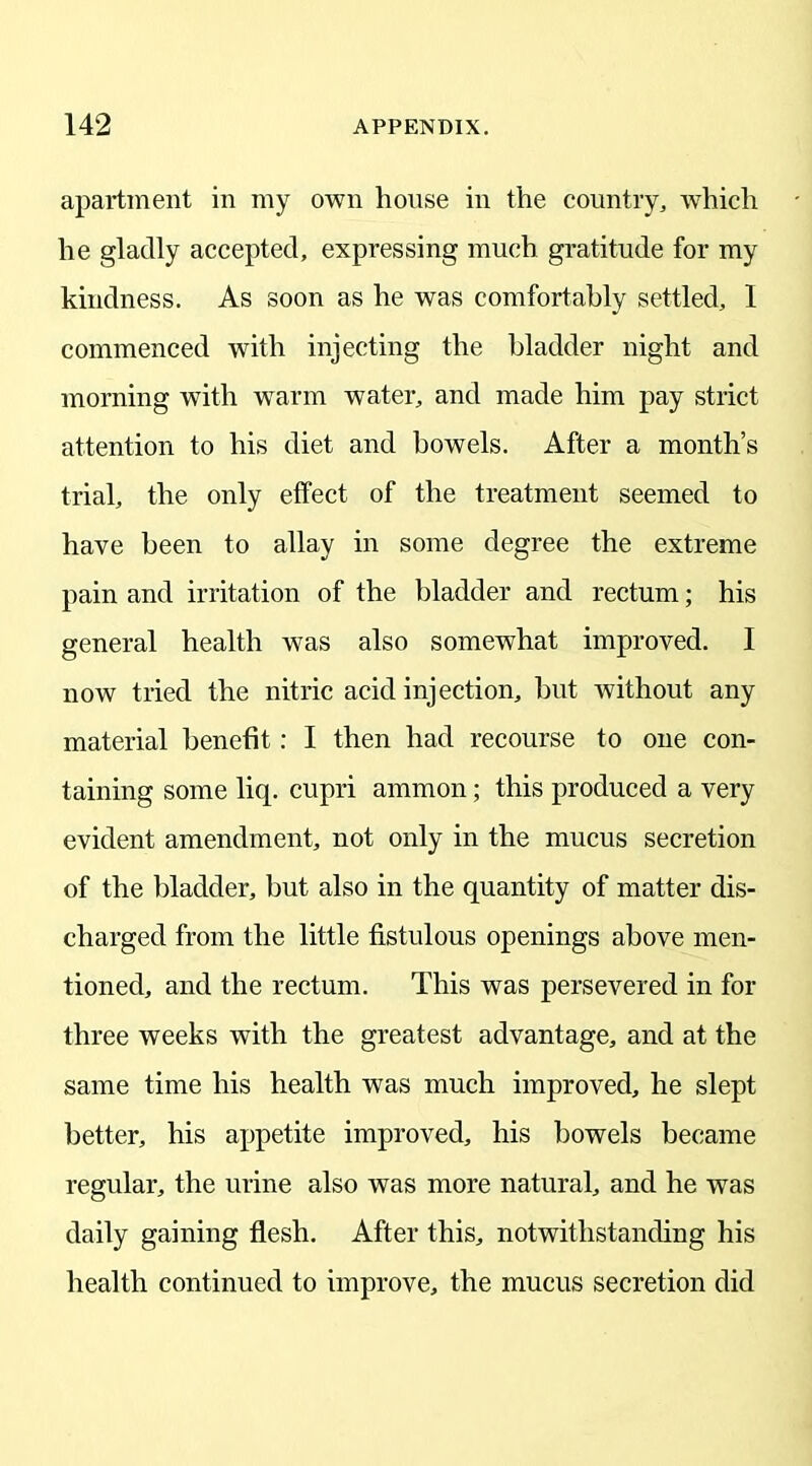 apartment in my own house in the country, which he gladly accepted, expressing much gratitude for my kindness. As soon as he was comfortably settled, I commenced with injecting the bladder night and morning with warm water, and made him pay strict attention to his diet and bowels. After a month’s trial, the only effect of the treatment seemed to have been to allay in some degree the extreme pain and irritation of the bladder and rectum; his general health was also somewhat improved. I now tried the nitric acid injection, but without any material benefit: I then had recourse to one con- taining some liq. cupri ammon; this produced a very evident amendment, not only in the mucus secretion of the bladder, but also in the quantity of matter dis- charged from the little fistulous openings above men- tioned, and the rectum. This was persevered in for three weeks with the greatest advantage, and at the same time his health was much improved, he slept better, his appetite improved, his bowels became regular, the urine also was more natural, and he was daily gaining flesh. After this, notwithstanding his health continued to improve, the mucus secretion did