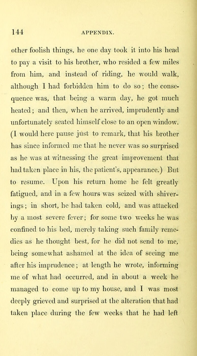 other foolish things, he one day took it into his head to pay a visit to his brother, who resided a few miles from him, and instead of riding, he would walk, although I had forbidden him to do so; the conse- quence was, that being a warm day, he got much heated; and then, when he arrived, imprudently and unfortunately seated himself close to an open window. (I would here pause just to remark, that his brother has since informed me that he never was so surprised as he was at witnessing the great improvement that had taken place in his, the patient’s, appearance.) But to resume. Upon his return home he felt greatly fatigued, and in a few hours wTas seized with shiver- ings; in short, he had taken cold, and was attacked by a most severe fever; for some two weeks he was confined to his bed, merely taking such family reme- dies as he thought best, for he did not send to me, being somewhat ashamed at the idea of seeing me after his imprudence ; at length he wrote, informing me of what had occurred, and in about a week he managed to come up to my house, and I wras most deeply grieved and surprised at the alteration that had taken place during the few weeks that he had left