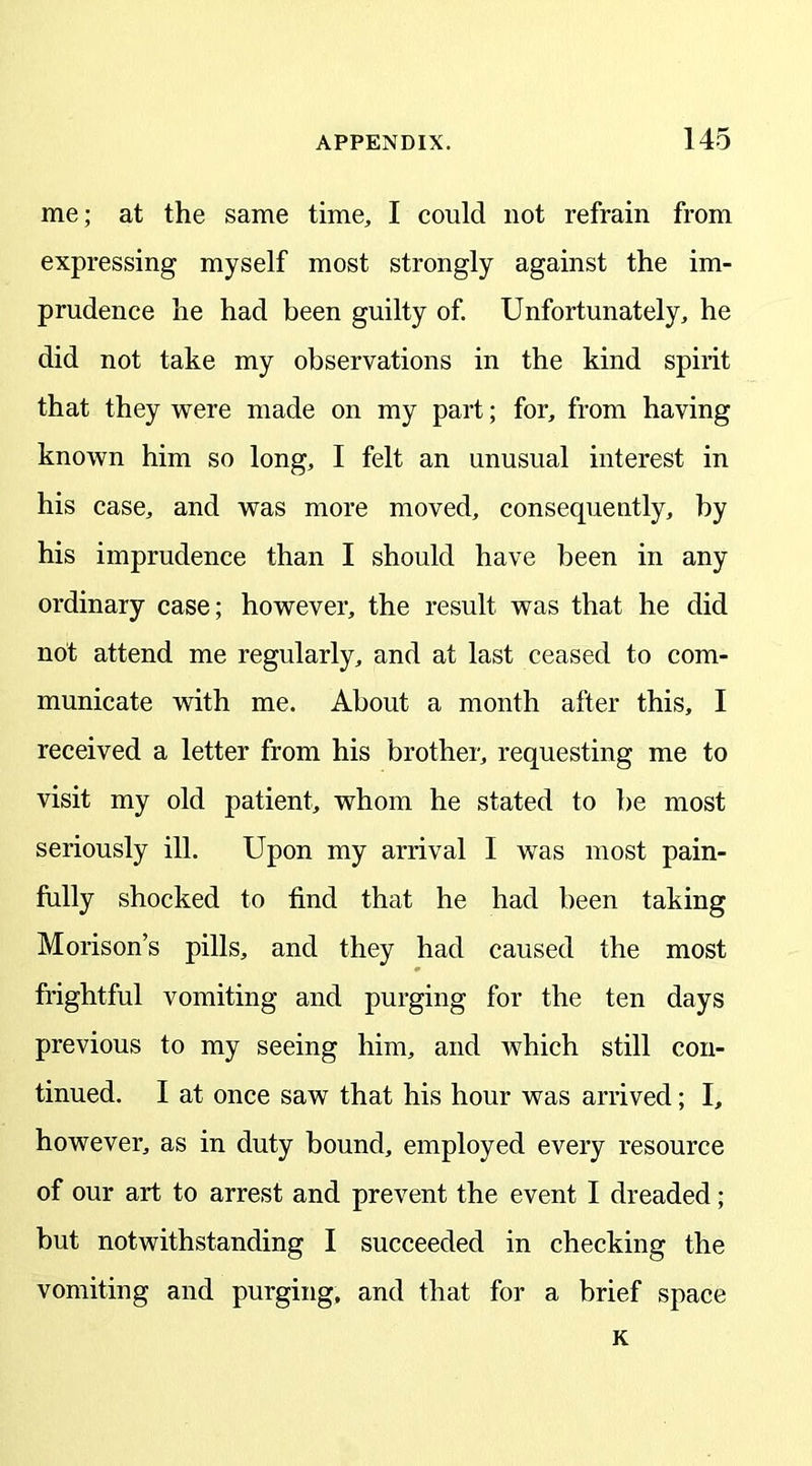 me; at the same time, I could not refrain from expressing myself most strongly against the im- prudence he had been guilty of. Unfortunately, he did not take my observations in the kind spirit that they were made on my part; for, from having known him so long, I felt an unusual interest in his case, and was more moved, consequently, by his imprudence than I should have been in any ordinary case; however, the result was that he did not attend me regularly, and at last ceased to com- municate with me. About a month after this, I received a letter from his brother, requesting me to visit my old patient, whom he stated to be most seriously ill. Upon my arrival I was most pain- fully shocked to find that he had been taking Morison’s pills, and they had caused the most frightful vomiting and purging for the ten days previous to my seeing him, and which still con- tinued. I at once saw that his hour was arrived; I, however, as in duty bound, employed every resource of our art to arrest and prevent the event I dreaded; but notwithstanding I succeeded in checking the vomiting and purging, and that for a brief space K