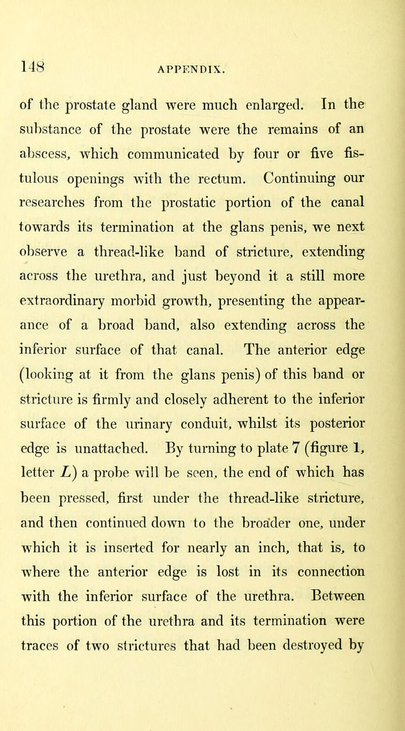 of the prostate gland were much enlarged. In the substance of the prostate were the remains of an abscess, which communicated by four or five fis- tulous openings with the rectum. Continuing our researches from the prostatic portion of the canal towards its termination at the glans penis, we next observe a thread-like band of stricture, extending across the urethra, and just beyond it a still more extraordinary morbid growth, presenting the appear- ance of a broad band, also extending across the inferior surface of that canal. The anterior edge (looking at it from the glans penis) of this band or stricture is firmly and closely adherent to the inferior surface of the urinary conduit, whilst its posterior edge is unattached. By turning to plate 7 (figure 1, letter L) a probe will be seen, the end of which has been pressed, first under the thread-like stricture, and then continued down to the broader one, under which it is inserted for nearly an inch, that is, to where the anterior edge is lost in its connection with the inferior surface of the urethra. Between this portion of the urethra and its termination were traces of two strictures that had been destroyed by