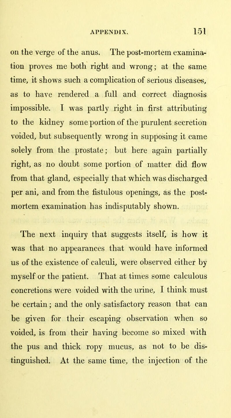 on the verge of the anus. The post-mortem examina- tion proves me both right and wrong; at the same time, it shows such a complication of serious diseases, as to have rendered a full and correct diagnosis impossible. I was partly right in first attributing to the kidney some portion of the purulent secretion voided, but subsequently wrong in supposing it came solely from the prostate; but here again partially right, as no doubt some portion of matter did flow from that gland, especially that which was discharged per ani, and from the fistulous openings, as the post- mortem examination has indisputably shown. The next inquiry that suggests itself, is how it was that no appearances that would have informed us of the existence of calculi, were observed either by myself or the patient. That at times some calculous concretions were voided with the urine, I think must be certain; and the only satisfactory reason that can be given for their escaping observation when so voided, is from their having become so mixed with the pus and thick ropy mucus, as not to be dis- tinguished. At the same time, the injection of the