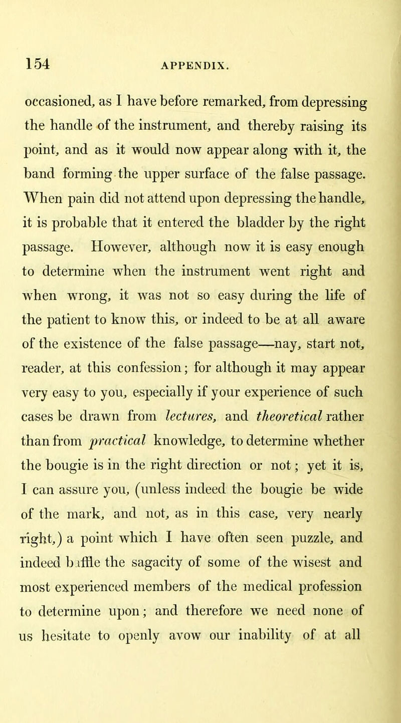 occasioned, as I have before remarked, from depressing the handle of the instrument, and thereby raising its point, and as it would now appear along with it, the band forming the upper surface of the false passage. When pain did not attend upon depressing the handle, it is probable that it entered the bladder by the right passage. However, although now it is easy enough to determine when the instrument went right and when wrong, it was not so easy during the life of the patient to know this, or indeed to be at all aware of the existence of the false passage—nay, start not, reader, at this confession; for although it may appear very easy to you, especially if your experience of such cases be drawn from lectures, and theoretical rather than from practical knowledge, to determine whether the bougie is in the right direction or not; yet it is, I can assure you, (unless indeed the bougie be wide of the mark, and not, as in this case, very nearly right,) a point which I have often seen puzzle, and indeed b ifHe the sagacity of some of the wisest and most expeiienced members of the medical profession to determine upon; and therefore we need none of us hesitate to openly avow our inability of at all