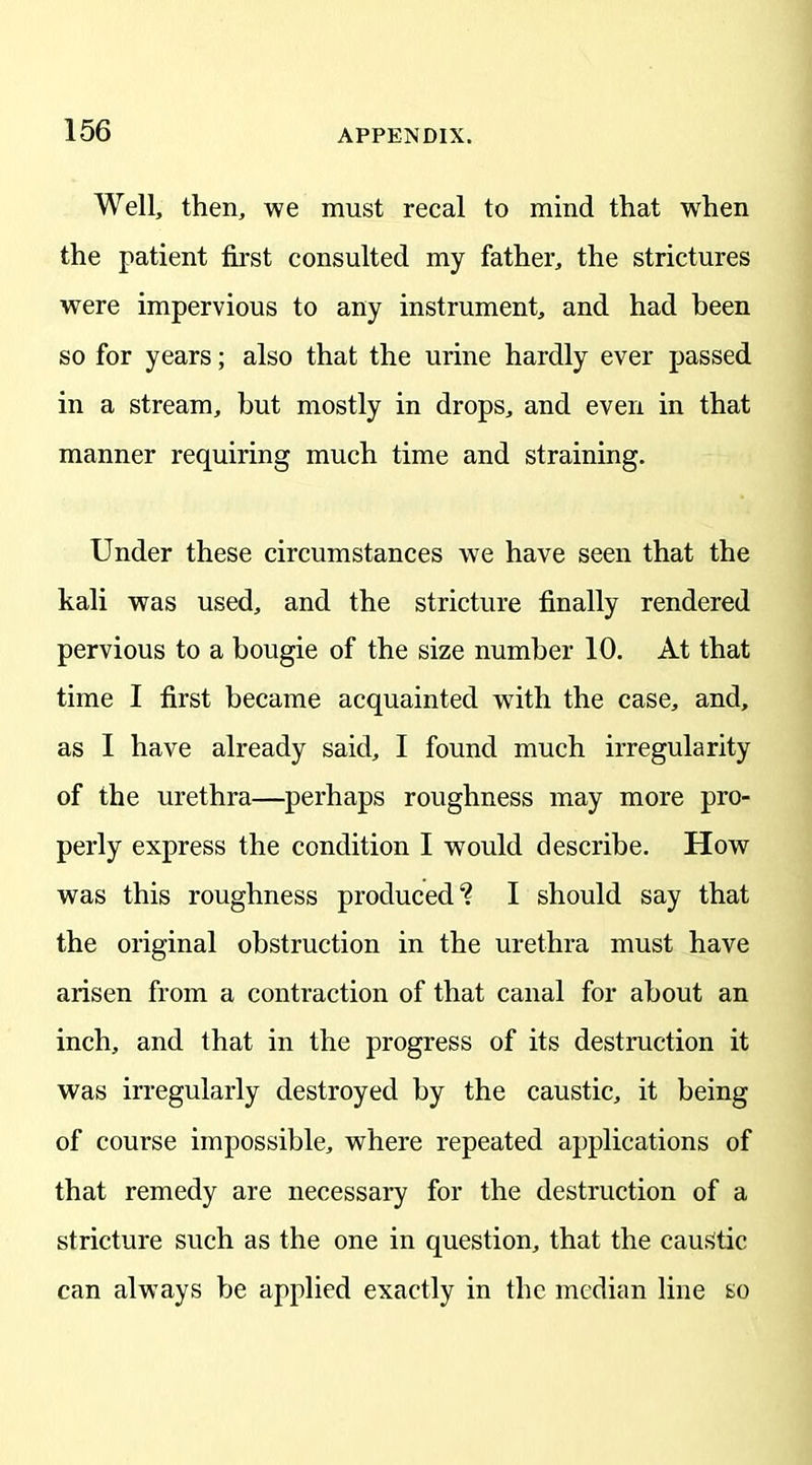 Well, then, we must recal to mind that when the patient first consulted my father, the strictures were impervious to any instrument, and had been so for years; also that the urine hardly ever passed in a stream, hut mostly in drops, and even in that manner requiring much time and straining. Under these circumstances we have seen that the kali was used, and the stricture finally rendered pervious to a bougie of the size number 10. At that time I first became acquainted with the case, and, as I have already said, I found much irregularity of the urethra—perhaps roughness may more pro- perly express the condition I would describe. How was this roughness produced? I should say that the original obstruction in the urethra must have arisen from a contraction of that canal for about an inch, and that in the progress of its destruction it was irregularly destroyed by the caustic, it being of course impossible, where repeated applications of that remedy are necessary for the destruction of a stricture such as the one in question, that the caustic can always be applied exactly in the median line so