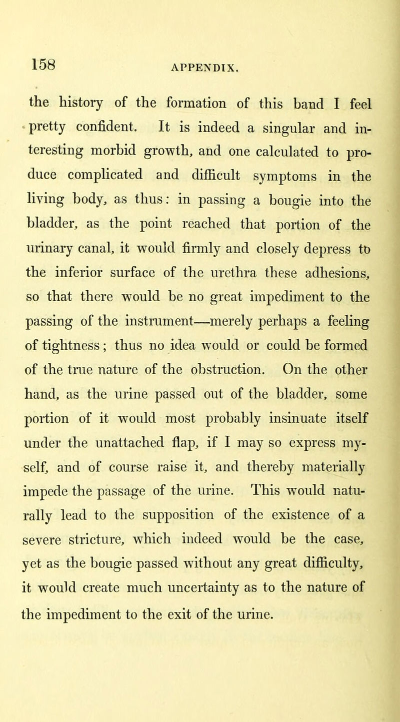the history of the formation of this band I feel pretty confident. It is indeed a singular and in- teresting morbid growth, and one calculated to pro- duce complicated and difficult symptoms in the living body, as thus: in passing a bougie into the bladder, as the point reached that portion of the urinary canal, it would firmly and closely depress to the inferior surface of the urethra these adhesions, so that there would be no great impediment to the passing of the instrument—merely perhaps a feeling of tightness; thus no idea would or could be formed of the true nature of the obstruction. On the other hand, as the urine passed out of the bladder, some portion of it would most probably insinuate itself under the unattached flap, if I may so express my- self, and of course raise it, and thereby materially impede the passage of the urine. This would natu- rally lead to the supposition of the existence of a severe stricture, which indeed would be the case, yet as the bougie passed without any great difficulty, it would create much uncertainty as to the nature of the impediment to the exit of the urine.
