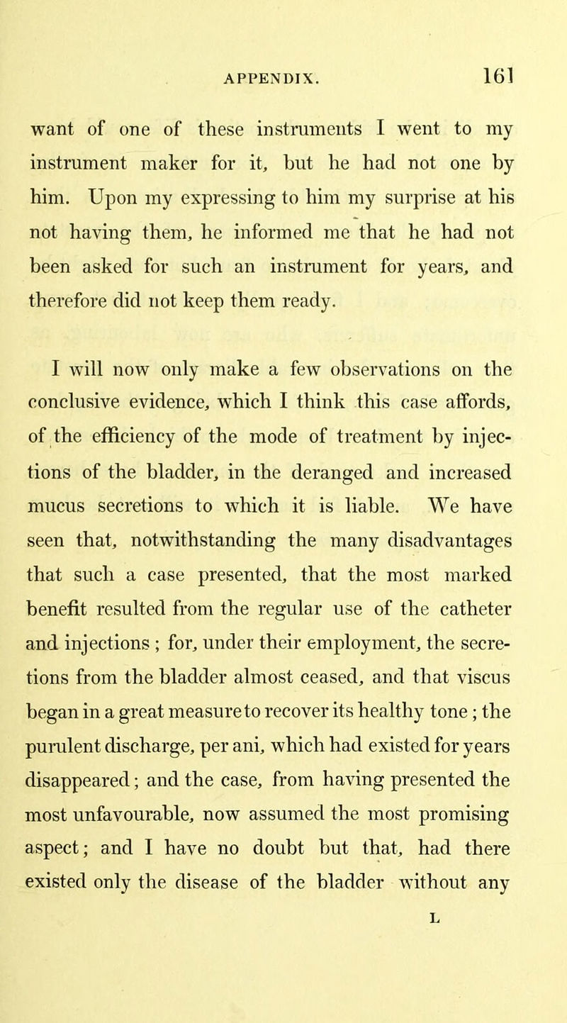 want of one of these instruments I went to my instrument maker for it, but he had not one by him. Upon my expressing to him my surprise at his not having them, he informed me that he had not been asked for such an instrument for years, and therefore did not keep them ready. I will now only make a few observations on the conclusive evidence, which I think this case affords, of the efficiency of the mode of treatment by injec- tions of the bladder, in the deranged and increased mucus secretions to which it is liable. We have seen that, notwithstanding the many disadvantages that such a case presented, that the most marked benefit resulted from the regular use of the catheter and injections ; for, under their employment, the secre- tions from the bladder almost ceased, and that viscus began in a great measure to recover its healthy tone; the purulent discharge, per ani, which had existed for years disappeared; and the case, from having presented the most unfavourable, now assumed the most promising aspect; and I have no doubt but that, had there existed only the disease of the bladder without any L