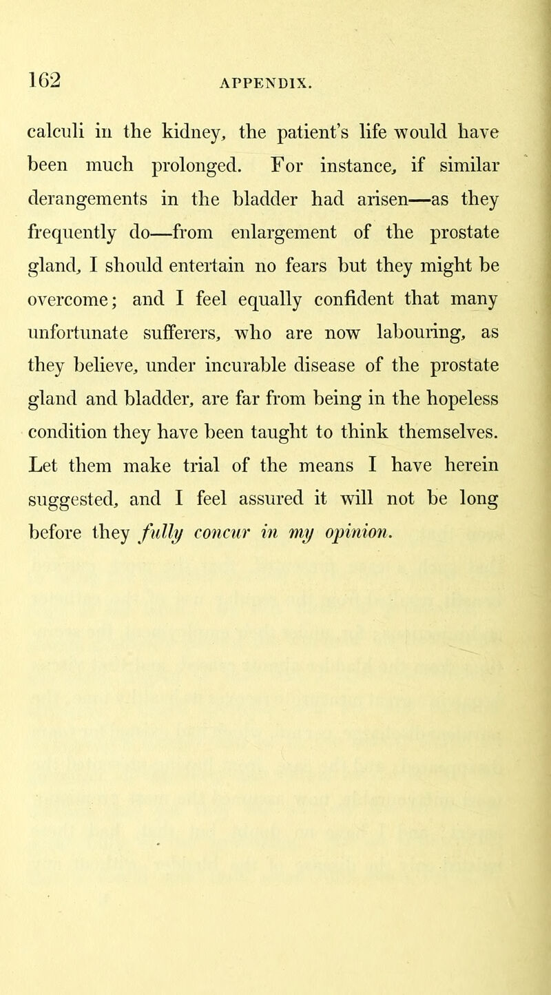 calculi in the kidney, the patient’s life would have been much prolonged. For instance, if similar derangements in the bladder had arisen—as they frequently do—from enlargement of the prostate gland, I should entertain no fears but they might be overcome; and I feel equally confident that many unfortunate sufferers, who are now labouring, as they believe, under incurable disease of the prostate gland and bladder, are far from being in the hopeless condition they have been taught to think themselves. Let them make trial of the means I have herein suggested, and I feel assured it will not be long before they fully concur in my opinion.