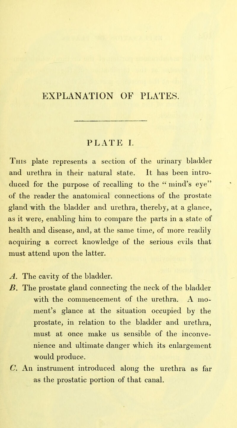 EXPLANATION OF PLATES. PLATE I. This plate represents a section of the urinary bladder and urethra in their natural state. It has been intro- duced for the purpose of recalling to the “ mind’s eye” of the reader the anatomical connections of the prostate gland with the bladder and urethra, thereby, at a glance, as it were, enabling him to compare the parts in a state of health and disease, and, at the same time, of more readily acquiring a correct knowledge of the serious evils that must attend upon the latter. A. The cavity of the bladder. B. The prostate gland connecting the neck of the bladder with the commencement of the urethra. A mo- ment’s glance at the situation occupied by the prostate, in relation to the bladder and urethra, must at once make us sensible of the inconve- nience and ultimate clanger which its enlargement would produce. C. An instrument introduced along the urethra as far as the prostatic portion of that canal.