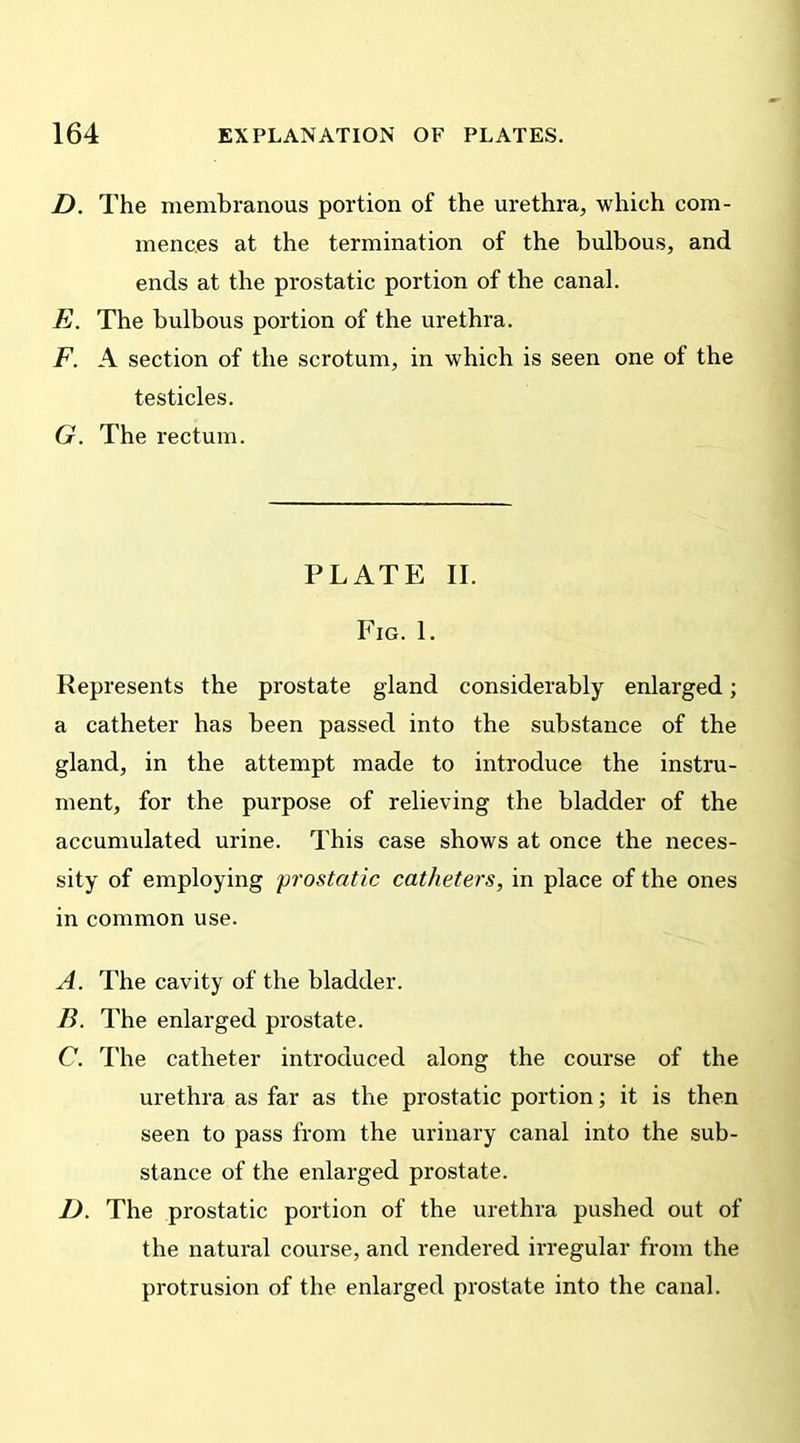 D. The membranous portion of the urethra, which com- mences at the termination of the bulbous, and ends at the prostatic portion of the canal. E. The bulbous portion of the urethra. F. A section of the scrotum, in which is seen one of the testicles. G. The rectum. PLATE II. Fig. 1. Represents the prostate gland considerably enlarged; a catheter has been passed into the substance of the gland, in the attempt made to introduce the instru- ment, for the purpose of relieving the bladder of the accumulated urine. This case shows at once the neces- sity of employing prostatic catheters, in place of the ones in common use. A. The cavity of the bladder. B. The enlarged prostate. C. The catheter introduced along the course of the urethra as far as the prostatic portion; it is then seen to pass from the urinary canal into the sub- stance of the enlarged prostate. D. The prostatic portion of the urethra pushed out of the natural course, and rendered irregular from the protrusion of the enlarged prostate into the canal.