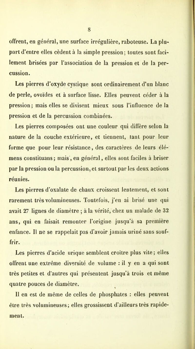 offrent, en général, une surface irrégulière, raboteuse. La plu- part d’entre elles cèdent à la simple pression; toutes sont faci- lement brisées par l’association de la pression et de la per- cussion. Les pierres d’oxyde cystique sont ordinairement d’un blanc de perle, ovoïdes et à surface lisse. Elles peuvent céder à la pression ; mais elles se divisent mieux sous l’influence de la pression et de la percussion combinées. Les pierres composées ont une couleur qui diffère selon la nature de la couche extérieure, et tiennent, tant pour leur forme que pour leur résistance, des caractères de leurs élé- mens constituans; mais, en général, elles sont faciles à briser par la pression ou la percussion, et surtout par les deux actions réunies. Les pierres d’oxalate de chaux croissent lentement, et sont rarement très volumineuses. Toutefois, j’en ai brisé une qui avait 27 lignes de diamètre ; à la vérité, chez un malade de 32 ans, qui en faisait remonter l’origine jusqu’à sa première enfance. Il ne se rappelait pas d’avoir jamais uriné sans souf- frir. Les pierres d’acide urique semblent croître plus vite; elles offrent une extrême diversité de volume : il y en a qui sont très petites et d’autres qui présentent jusqu’à trois et même quatre pouces de diamètre. Il en est de même de celles de phosphates : elles peuvent être très volumineuses; elles grossissent d’ailleurs très rapide- ment.