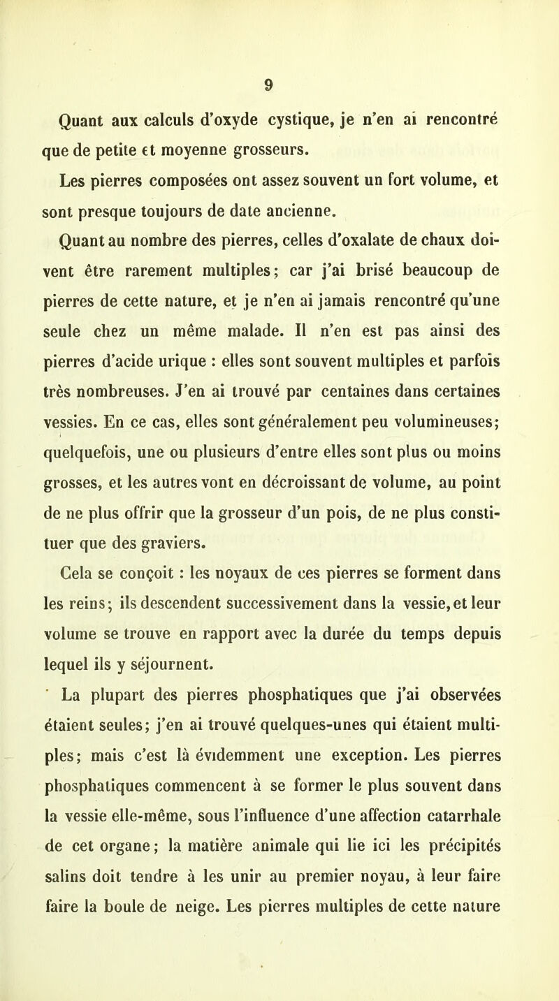 Quant aux calculs d’oxyde cystique, je n’en ai rencontré que de petite et moyenne grosseurs. Les pierres composées ont assez souvent un fort volume, et sont presque toujours de date ancienne. Quant au nombre des pierres, celles d’oxalate de chaux doi- vent être rarement multiples; car j’ai brisé beaucoup de pierres de cette nature, et je n’en ai jamais rencontré qu’une seule chez un même malade. Il n’en est pas ainsi des pierres d’acide urique : elles sont souvent multiples et parfois très nombreuses. J’en ai trouvé par centaines dans certaines vessies. En ce cas, elles sont généralement peu volumineuses; quelquefois, une ou plusieurs d’entre elles sont plus ou moins grosses, et les autres vont en décroissant de volume, au point de ne plus offrir que la grosseur d’un pois, de ne plus consti- tuer que des graviers. Cela se conçoit : les noyaux de ces pierres se forment dans les reins; ils descendent successivement dans la vessie,et leur volume se trouve en rapport avec la durée du temps depuis lequel ils y séjournent. La plupart des pierres phosphatiques que j’ai observées étaient seules; j’en ai trouvé quelques-unes qui étaient multi- ples; mais c’est là évidemment une exception. Les pierres phosphatiques commencent à se former le plus souvent dans la vessie elle-même, sous l’influence d’une affection catarrhale de cet organe ; la matière animale qui lie ici les précipités salins doit tendre à les unir au premier noyau, à leur faire faire la boule de neige. Les pierres multiples de cette nature