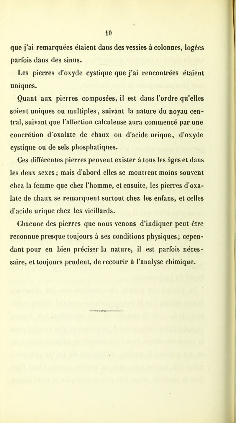 que j’ai remarquées étaient dans des vessies à colonnes, logées parfois dans des sinus. Les pierres d’oxyde cystique que j’ai rencontrées étaient uniques. Quant aux pierres composées, il est dans l’ordre qu’elles soient uniques ou multiples, suivant la nature du noyau cen- tral, suivant que l’affection calculeuse aura commencé par une concrétion d’oxalate de chaux ou d’acide urique, d’oxyde cystique ou de sels phosphatiques. Ces différentes pierres peuvent exister à tous les âges et dans les deux sexes ; mais d’abord elles se montrent moins souvent chez la femme que chez l’homme, et ensuite, les pierres d’oxa- laie de chaux se remarquent surtout chez les enfans, et celles d’acide urique chez les vieillards. Chacune des pierres que nous venons d’indiquer peut être reconnue presque toujours à ses conditions physiques; cepen- dant pour en bien préciser la nature, il est parfois néces- saire, et toujours prudent, de recourir à l’analyse chimique.