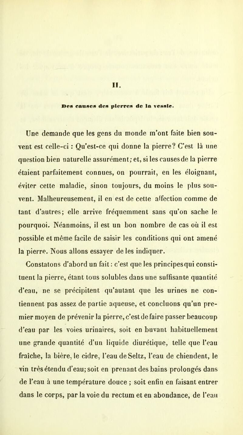 I»es causes des pierres de la vessie. Une demande que les gens du monde m’ont faite bien sou- vent est celle-ci : Qu’est-ce qui donne la pierre? C’est là une question bien naturelle assurément; et, si les causesde la pierre étaient parfaitement connues, on pourrait, en les éloignant, éviter cette maladie, sinon toujours, du moins le plus sou- vent. Malheureusement, il en est de cette affection comme de tant d’autres; elle arrive fréquemment sans qu’on sache le pourquoi. Néanmoins, il est un bon nombre de cas où il est possible et même facile de saisir les conditions qui ont amené la pierre. Nous allons essayer de les indiquer. Constatons d’abord un fait : c’est que les principes qui consti- tuent la pierre, étant tous solubles dans une suffisante quantité d’eau, ne se précipitent qu’autant que les urines ne con- tiennent pas assez de partie aqueuse, et concluons qu’un pre- mier moyen de prévenir la pierre, c’est de faire passer beaucoup d’eau par les voies urinaires, soit en buvant habituellement une grande quantité d’un liquide diurétique, telle que l’eau fraîche, la bière, le cidre, l’eau deSeltz, l’eau de chiendent, le vin très étendu d’eau; soit en prenant des bains prolongés dans de l'eau à une température douce ; soit enfin en faisant entrer dans le corps, par la voie du rectum et en abondance, de l’eau