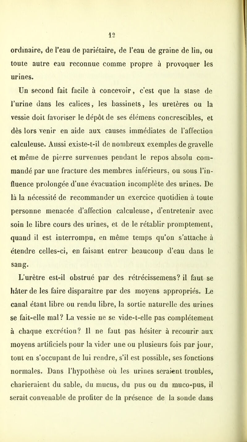ordinaire, de l’eau de pariétaire, de l’eau de graine de lin, ou toute autre eau reconnue comme propre à provoquer les urines. Un second fait facile à concevoir, c’est que la stase de l’urine dans les calices, les bassinets, les uretères ou la vessie doit favoriser le dépôt de ses élémens concrescibles, et dès lors venir en aide aux causes immédiates de l’affection calculeuse. Aussi existe-t-il de nombreux exemples de gravelle et même de pierre survenues pendant le repos absolu com- mandé par une fracture des membres inférieurs, ou sous l’in- fluence prolongée d’une évacuation incomplète des urines. De là la nécessité de recommander un exercice quotidien à toute personne menacée d’affection calculeuse, d’entretenir avec soin le libre cours des urines, et de le rétablir promptement, quand il est interrompu, en même temps qu’on s’attache à étendre celles-ci, en faisant entrer beaucoup d’eau dans le sang. L’urètre est-il obstrué par des rétrécissemens? il faut se hâter de les faire disparaître par des moyens appropriés. Le canal étant libre ou rendu libre, la sortie naturelle des urines se fait-elle mal? La vessie ne se vide-t-elle pas complètement à chaque excrétion? 11 ne faut pas hésiter à recourir aux moyens artificiels pour la vider une ou plusieurs fois par jour, tout en s’occupant de lui rendre, s’il est possible, ses fonctions normales. Dans l’hypothèse où les urines seraient troubles, charieraient du sable, du mucus, du pus ou du muco-pus, il serait convenable de profiter de la présence de la sonde dans