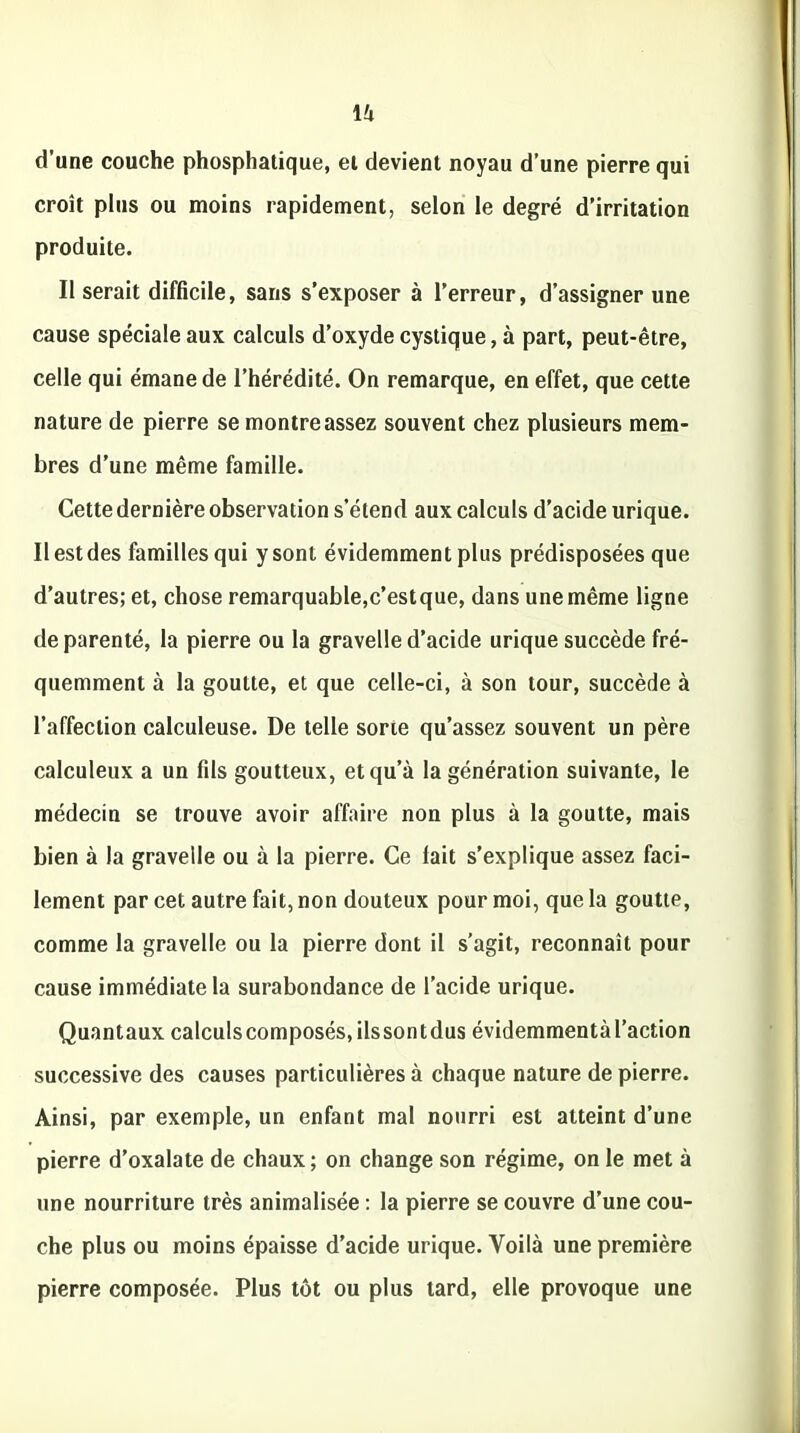d’une couche phosphatique, et devient noyau d’une pierre qui croît plus ou moins rapidement, selon le degré d’irritation produite. Il serait difficile, sans s’exposer à l’erreur, d’assigner une cause spéciale aux calculs d’oxyde cystique, à part, peut-être, celle qui émane de l’hérédité. On remarque, en effet, que cette nature de pierre se montre assez souvent chez plusieurs mem- bres d’une même famille. Cette dernière observation s’étend aux calculs d’acide urique. Il est des familles qui y sont évidemment plus prédisposées que d’autres; et, chose remarquable,c’estque, dans une même ligne de parenté, la pierre ou la gravelle d’acide urique succède fré- quemment à la goutte, et que celle-ci, à son tour, succède à l’affection calculeuse. De telle sorte qu’assez souvent un père calculeux a un fils goutteux, et qu’à la génération suivante, le médecin se trouve avoir affaire non plus à la goutte, mais bien à la gravelle ou à la pierre. Ce lait s’explique assez faci- lement par cet autre fait, non douteux pour moi, que la goutte, comme la gravelle ou la pierre dont il s'agit, reconnaît pour cause immédiate la surabondance de l’acide urique. Quantaux calculscomposés,ilssontdus évidemmentàl’action successive des causes particulières à chaque nature de pierre. Ainsi, par exemple, un enfant mal nourri est atteint d’une pierre d’oxalate de chaux; on change son régime, on le met à une nourriture très animalisée : la pierre se couvre d’une cou- che plus ou moins épaisse d’acide urique. Voilà une première pierre composée. Plus tôt ou plus tard, elle provoque une