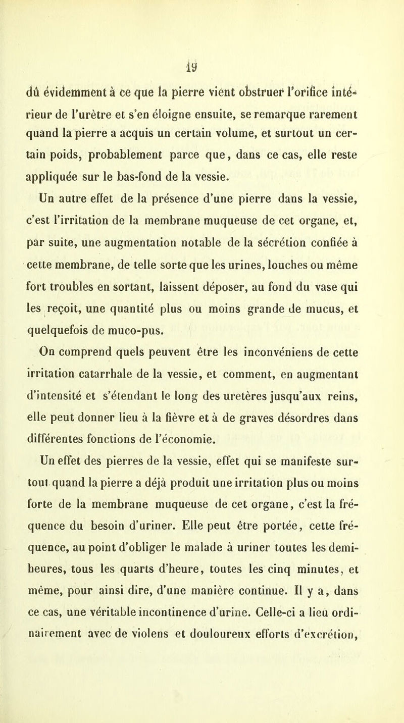 dû évidemment à ce que la pierre vient obstruer l'orifice inté- rieur de l’urètre et s’en éloigne ensuite, se remarque rarement quand la pierre a acquis un certain volume, et surtout un cer- tain poids, probablement parce que, dans ce cas, elle reste appliquée sur le bas-fond de la vessie. Un autre effet de la présence d’une pierre dans la vessie, c’est l’irritation de la membrane muqueuse de cet organe, et, par suite, une augmentation notable de la sécrétion confiée à cette membrane, de telle sorte que les urines, louches ou même fort troubles en sortant, laissent déposer, au fond du vase qui les reçoit, une quantité plus ou moins grande de mucus, et quelquefois de muco-pus. On comprend quels peuvent être les inconvéniens de cette irritation catarrhale de la vessie, et comment, en augmentant d’intensité et s’étendant le long des uretères jusqu’aux reins, elle peut donner lieu à la fièvre et à de graves désordres dans différentes fonctions de l’économie. Un effet des pierres de la vessie, effet qui se manifeste sur- tout quand la pierre a déjà produit une irritation plus ou moins forte de la membrane muqueuse de cet organe, c’est la fré- quence du besoin d’uriner. Elle peut être portée, cette fré- quence, au point d’obliger le malade à uriner toutes les demi- heures, tous les quarts d’heure, toutes les cinq minutes, et même, pour ainsi dire, d’une manière continue. U y a, dans ce cas, une véritable incontinence d’urine. Celle-ci a lieu ordi- nairement avec de violens et douloureux efforts d’excrétion,
