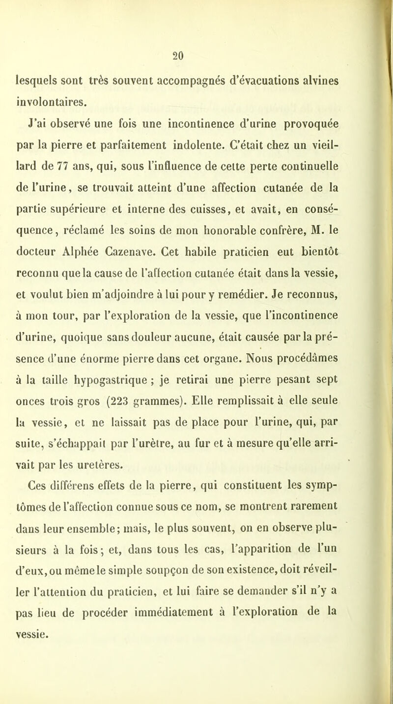 lesquels sont très souvent accompagnés d’évacuations alvines involontaires. J’ai observé une fois une incontinence d’urine provoquée par la pierre et parfaitement indolente. C’était chez un vieil- lard de 77 ans, qui, sous l’influence de cette perte continuelle de l’urine, se trouvait atteint d’une affection cutanée de la partie supérieure et interne des cuisses, et avait, en consé- quence, réclamé les soins de mon honorable confrère, M. le docteur Alphée Cazenave. Cet habile praticien eut bientôt reconnu que la cause de l’affection cutanée était dans la vessie, et voulut bien m’adjoindre à lui pour y remédier. Je reconnus, à mon tour, par l’exploration de la vessie, que l’incontinence d’urine, quoique sans douleur aucune, était causée par la pré- sence d’une énorme pierre dans cet organe. Nous procédâmes à la taille hypogastrique ; je retirai une pierre pesant sept onces trois gros (223 grammes). Elle remplissait à elle seule la vessie, et ne laissait pas de place pour l’urine, qui, par suite, s’échappait par l’urètre, au fur et à mesure quelle arri- vait par les uretères. Ces différens effets de la pierre, qui constituent les symp- tômes de l’affection connue sous ce nom, se montrent rarement dans leur ensemble; mais, le plus souvent, on en observe plu- sieurs à la fois; et, dans tous les cas, l’apparition de l’un d’eux, ou même le simple soupçon de son existence, doit réveil- ler l’attention du praticien, et lui faire se demander s’il n’y a pas lieu de procéder immédiatement à l’exploration de la vessie.