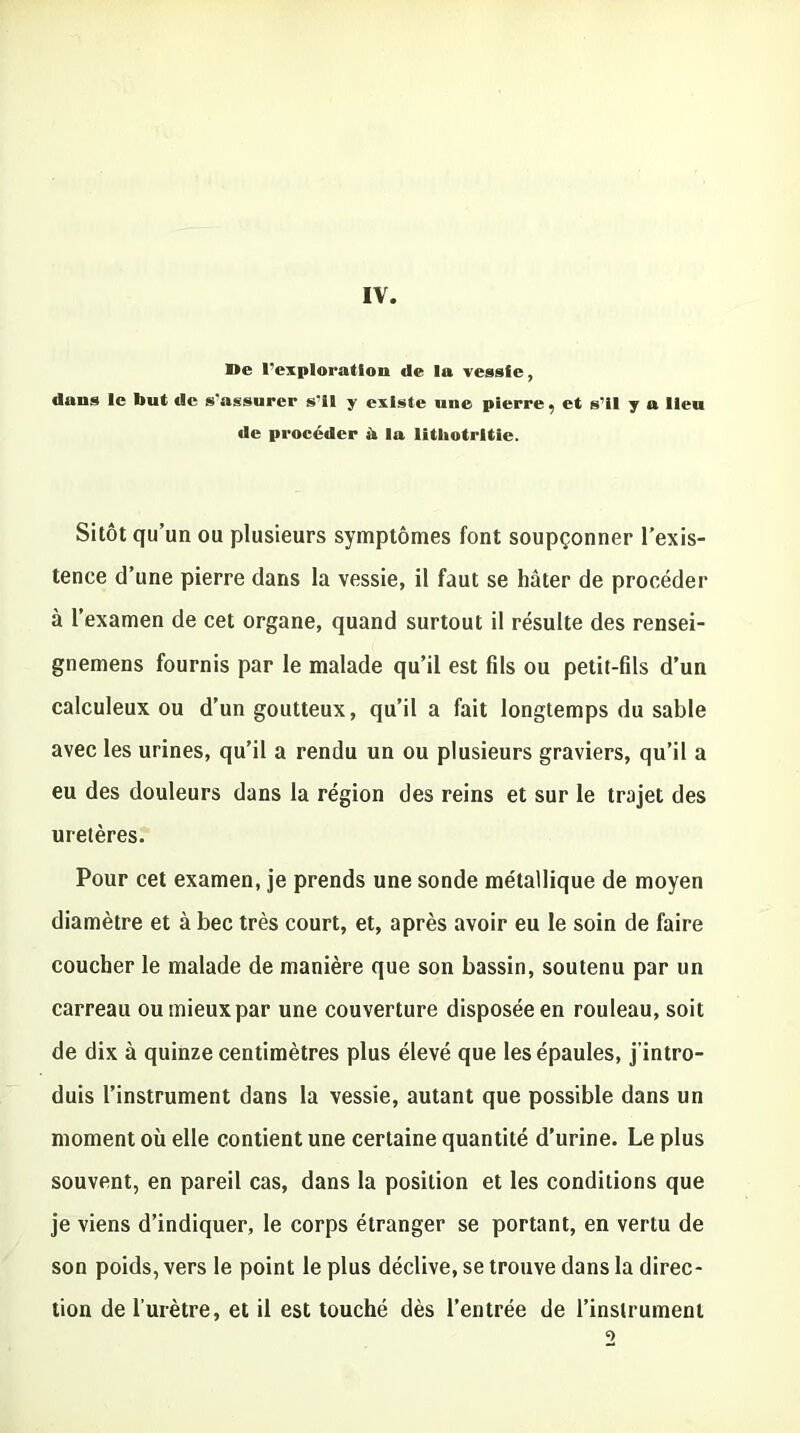 IV. De l'exploration de la vessie, dans le but de s'assurer s'il y existe une pierre, et s’il y a lieu de procéder à la litliotrltie. Sitôt qu’un ou plusieurs symptômes font soupçonner l’exis- tence d’une pierre dans la vessie, il faut se hâter de procéder à l’examen de cet organe, quand surtout il résulte des rensei- gnemens fournis par le malade qu’il est fils ou petit-fils d’un calculeux ou d’un goutteux, qu’il a fait longtemps du sable avec les urines, qu’il a rendu un ou plusieurs graviers, qu’il a eu des douleurs dans la région des reins et sur le trajet des uretères. Pour cet examen, je prends une sonde métallique de moyen diamètre et à bec très court, et, après avoir eu le soin de faire coucher le malade de manière que son bassin, soutenu par un carreau ou mieux par une couverture disposée en rouleau, soit de dix à quinze centimètres plus élevé que les épaules, j’intro- duis l’instrument dans la vessie, autant que possible dans un moment où elle contient une certaine quantité d’urine. Le plus souvent, en pareil cas, dans la position et les conditions que je viens d’indiquer, le corps étranger se portant, en vertu de son poids, vers le point le plus déclive, se trouve dans la direc- tion de l’urètre, et il est touché dès l’entrée de l’instrument