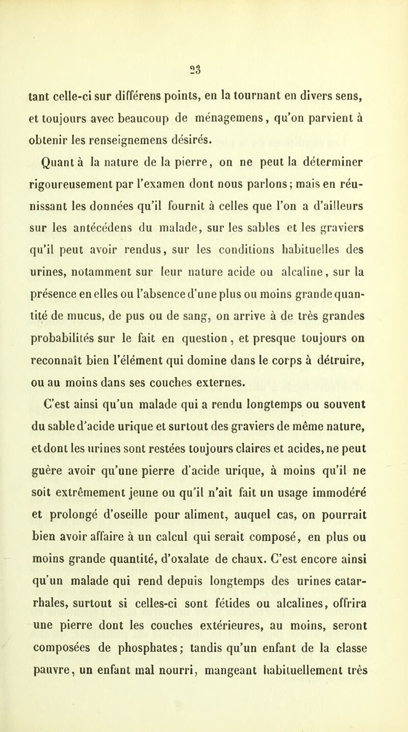 tant celle-ci sur différens points, en la tournant en divers sens, et toujours avec beaucoup de ménagemens, qu’on parvient à obtenir les renseignemens désirés. Quanta la nature de la pierre, on ne peut la déterminer rigoureusement par l’examen dont nous parlons; mais en réu- nissant les données qu’il fournit à celles que l’on a d’ailleurs sur les antécédens du malade, sur les sables et les graviers qu’il peut avoir rendus, sur les conditions habituelles des urines, notamment sur leur nature acide ou alcaline, sur la présence en elles ou l’absence d’une plus ou moins grande quan- tité de mucus, de pus ou de sang, on arrive à de très grandes probabilités sur le fait en question , et presque toujours on reconnaît bien l’élément qui domine dans le corps à détruire, ou au moins dans ses couches externes. C’est ainsi qu’un malade qui a rendu longtemps ou souvent du sable d’acide urique et surtout des graviers de même nature, et dont les urines sont restées toujours claires et acides, ne peut guère avoir qu’une pierre d’acide urique, à moins qu’il ne soit extrêmement jeune ou qu’il n'ait fait un usage immodéré et prolongé d’oseille pour aliment, auquel cas, on pourrait bien avoir affaire à un calcul qui serait composé, en plus ou moins grande quantité, d’oxalate de chaux. C’est encore ainsi qu’un malade qui rend depuis longtemps des urines catar- rhales, surtout si celles-ci sont fétides ou alcalines, offrira une pierre dont les couches extérieures, au moins, seront composées de phosphates ; tandis qu’un enfant de la classe pauvre, un enfant mal nourri, mangeant habituellement très