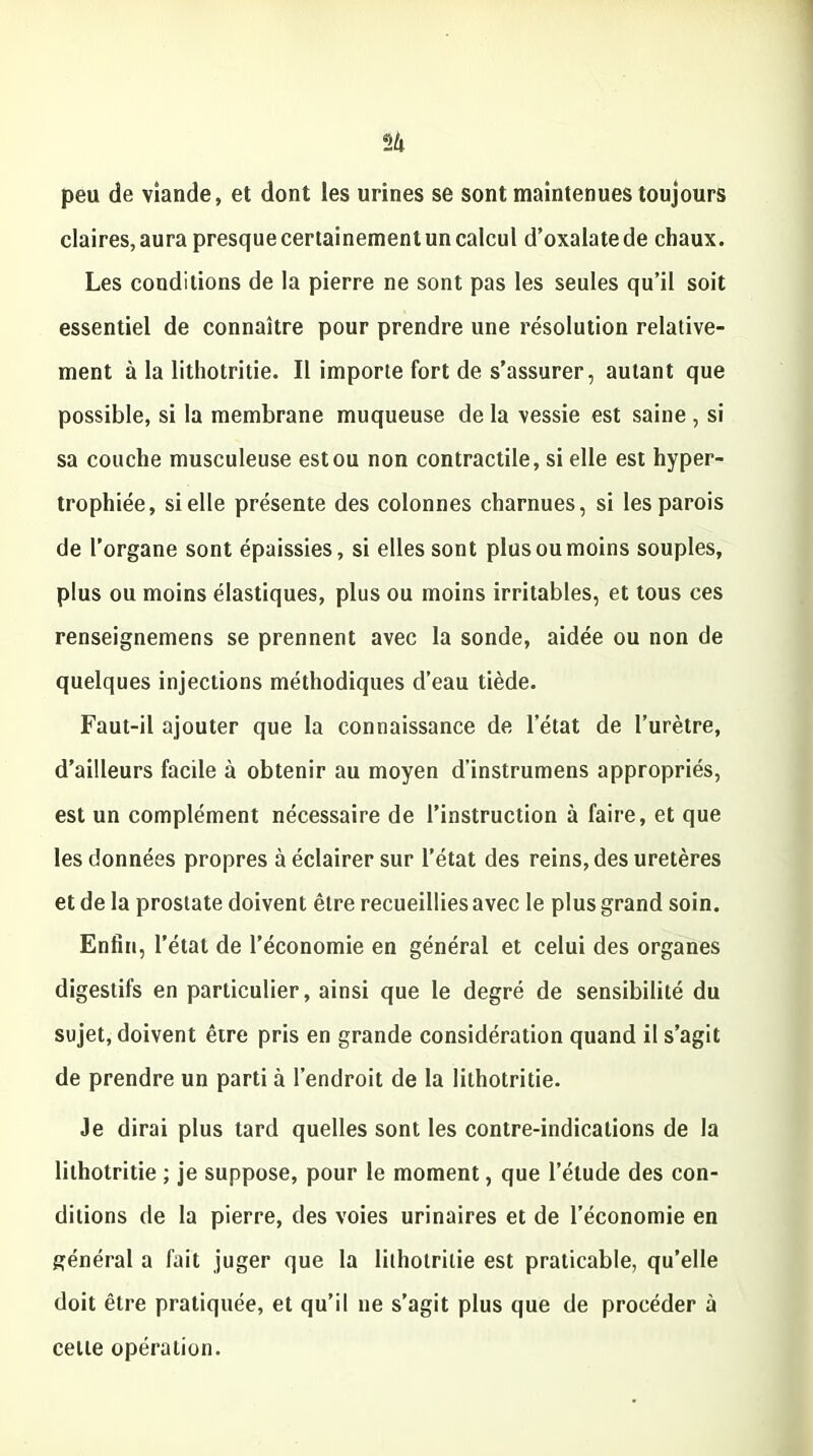 peu de viande, et dont les urines se sont maintenues toujours claires,aura presquecertainemenluncalcul d’oxalatede chaux. Les conditions de la pierre ne sont pas les seules qu’il soit essentiel de connaître pour prendre une résolution relative- ment à la lithotritie. Il importe fort de s’assurer, autant que possible, si la membrane muqueuse de la vessie est saine , si sa couche musculeuse est ou non contractile, si elle est hyper- trophiée, si elle présente des colonnes charnues, si les parois de l’organe sont épaissies, si elles sont plus ou moins souples, plus ou moins élastiques, plus ou moins irritables, et tous ces renseignemens se prennent avec la sonde, aidée ou non de quelques injections méthodiques d’eau tiède. Faut-il ajouter que la connaissance de l’état de l’urètre, d’ailleurs facile à obtenir au moyen d’instrumens appropriés, est un complément nécessaire de l’instruction à faire, et que les données propres à éclairer sur l’état des reins, des uretères et de la prostate doivent être recueillies avec le plus grand soin. Enfin, l’état de l’économie en général et celui des organes digestifs en particulier, ainsi que le degré de sensibilité du sujet, doivent être pris en grande considération quand il s’agit de prendre un parti à l’endroit de la lithotritie. Je dirai plus tard quelles sont les contre-indications de la lithotritie ; je suppose, pour le moment, que l’élude des con- ditions de la pierre, des voies urinaires et de l’économie en général a fait juger que la lithotritie est praticable, qu’elle doit être pratiquée, et qu’il ne s’agit plus que de procéder à cette opération.