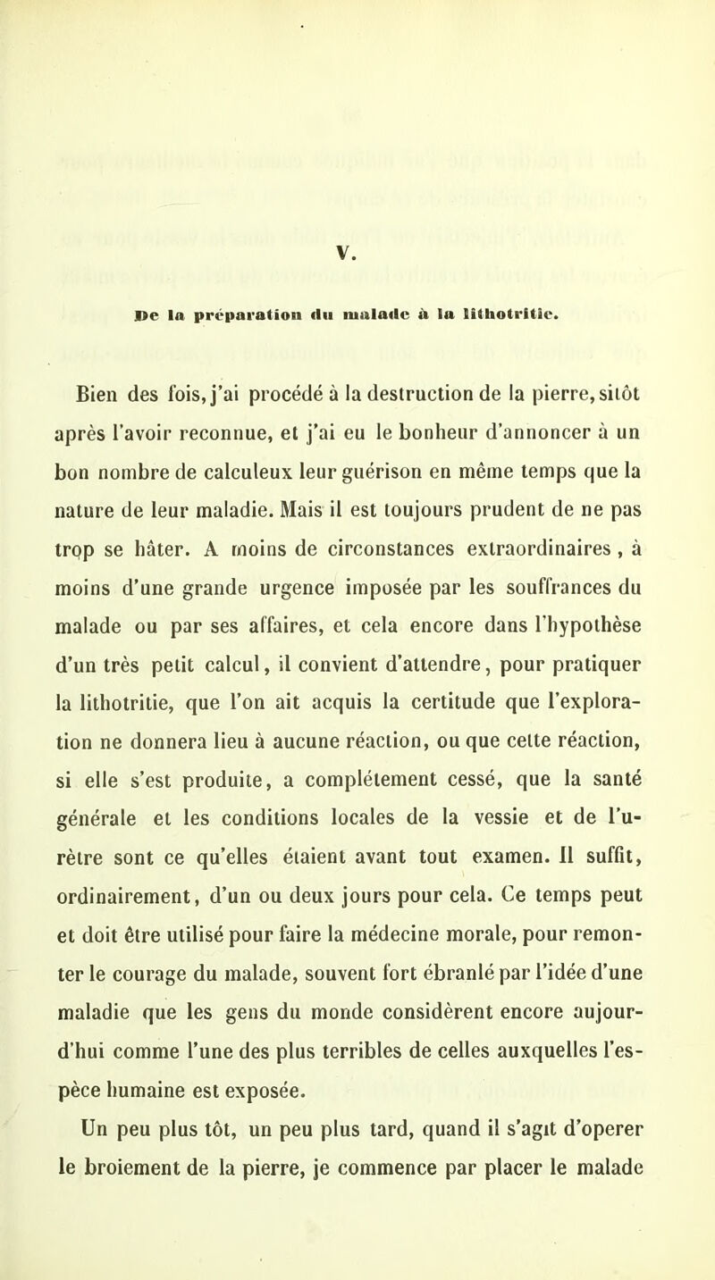 V. Be la préparation du malade il la lîtliotritîe. Bien des fois, j’ai procédé à la destruction de la pierre, sitôt après l’avoir reconnue, et j’ai eu le bonheur d’annoncer à un bon nombre de calculeux leur guérison en même temps que la nature de leur maladie. Mais il est toujours prudent de ne pas trqp se hâter. A moins de circonstances extraordinaires , à moins d’une grande urgence imposée par les souffrances du malade ou par ses affaires, et cela encore dans l'hypothèse d’un très petit calcul, il convient d’attendre, pour pratiquer la lithotritie, que l’on ait acquis la certitude que l’explora- tion ne donnera lieu à aucune réaction, ou que celte réaction, si elle s’est produite, a complètement cessé, que la santé générale et les conditions locales de la vessie et de l’u- rètre sont ce qu’elles étaient avant tout examen. Il suffit, ordinairement, d’un ou deux jours pour cela. Ce temps peut et doit être utilisé pour faire la médecine morale, pour remon- ter le courage du malade, souvent fort ébranlé par l’idée d’une maladie que les gens du monde considèrent encore aujour- d’hui comme l’une des plus terribles de celles auxquelles l’es- pèce humaine est exposée. Un peu plus tôt, un peu plus tard, quand il s’agit d’operer le broiement de la pierre, je commence par placer le malade