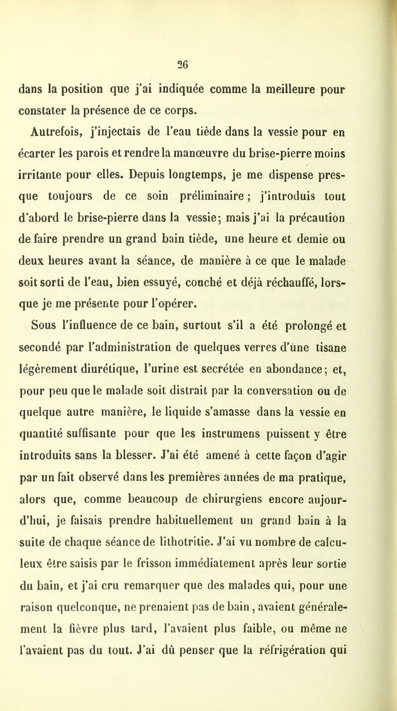 dans la position que j’ai indiquée comme la meilleure pour constater la présence de ce corps. Autrefois, j’injectais de l’eau tiède dans la vessie pour en écarter les parois et rendre la manœuvre du brise-pierre moins irritante pour elles. Depuis longtemps, je me dispense pres- que toujours de ce soin préliminaire ; j’introduis tout d’abord le brise-pierre dans la vessie; mais j’ai la précaution de faire prendre un grand bain tiède, une heure et demie ou deux heures avant la séance, de manière à ce que le malade soit sorti de l’eau, bien essuyé, couché et déjà réchauffé, lors- que je me présente pour l’opérer. Sous l’influence de ce bain, surtout s’il a été prolongé et secondé par l’administration de quelques verres d’une tisane légèrement diurétique, l’urine est secrétée en abondance; et, pour peu que le malade soit distrait par la conversation ou de quelque autre manière, le liquide s’amasse dans la vessie en quantité suffisante pour que les instrumens puissent y être introduits sans la blesser. J’ai été amené à cette façon d’agir par un fait observé dans les premières années de ma pratique, alors que, comme beaucoup de chirurgiens encore aujour- d’hui, je faisais prendre habituellement un grand bain à la suite de chaque séance de lithotritie. J’ai vu nombre de calcu- leux être saisis par le frisson immédiatement après leur sortie du bain, et j’ai cru remarquer que des malades qui, pour une raison quelconque, ne prenaient pas de bain, avaient générale- ment la fièvre plus tard, l’avaient plus faible, ou même ne l’avaient pas du tout. J’ai dû penser que la réfrigération qui