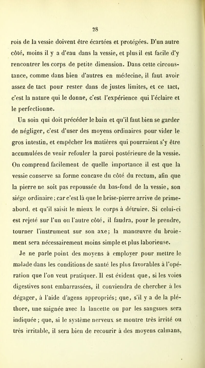 rois de la vessie doivent être écartées et protégées. D’un autre côté, moins il y a d’eau dans la vessie, et plus il est facile d’y rencontrer les corps de petite dimension. Dans cette circons- tance, comme dans bien d’autres en médecine, il faut avoir assez de tact pour rester dans de justes limites, et ce tact, c’est la nature qui le donne, c’est l’expérience qui l’éclaire et le perfectionne. Un soin qui doit précéder le bain et qu’il faut bien se garder de négliger, c’est d’user des moyens ordinaires pour vider le gros intestin, et empêcher les matières qui pourraient s’y être accumulées de venir refouler la paroi postérieure de la vessie. On comprend facilement de quelle importance il est que la vessie conserve sa forme concave du côté du rectum, afin que la pierre ne soit pas repoussée du bas-fond de la vessie, son siège ordinaire ; car c’est là que le brise-pierre arrive de prime- abord, et qu’il saisit le mieux le corps à détruire. Si celui-ci est rejeté sur l’un ou l’autre côté, il faudra, pour le prendre, tourner l’instrument sur son axe; la manœuvre du broie- ment sera nécessairement moins simple et plus laborieuse. Je ne parle point des moyens à employer pour mettre le malade dans les conditions de santé les plus favorables à l’opé- ration que l’on veut pratiquer. 11 est évident que, si les voies digestives sont embarrassées, il conviendra de chercher à les dégager, à l’aide d'agens appropriés; que, s’il y a de la plé- thore, une saignée avec la lancette ou par les sangsues sera indiquée ; que, si le système nerveux se montre très irrité ou très irritable, il sera bien de recourir à des moyens caïmans,