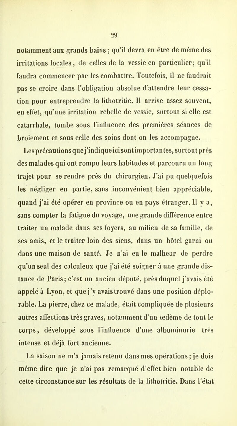 notamment aux grands bains ; qu’il devra en être de même des irritations locales, de celles de la vessie en particulier; qu’il faudra commencer par les combattre. Toutefois, il ne faudrait pas se croire dans l’obligation absolue d’attendre leur cessa- tion pour entreprendre la lilhotritie. Il arrive assez souvent, en effet, qu’une irritation rebelle de vessie, surtout si elle est catarrhale, tombe sous l’influence des premières séances de broiement et sous celle des soins dont on les accompagne. Lesprécautionsquej’indiqueicisontimportantes, surtout près des malades qui ont rompu leurs habitudes et parcouru un long trajet pour se rendre près du chirurgien. J’ai pu quelquefois les négliger en partie, sans inconvénient bien appréciable, quand j’ai été opérer en province ou en pays étranger. H y a, sans compter la fatigue du voyage, une grande différence entre traiter un malade dans ses foyers, au milieu de sa famille, de ses amis, et le traiter loin des siens, dans un hôtel garni ou dans une maison de santé. Je n’ai eu le malheur de perdre qu’un seul des calculeux que j’ai été soigner à une grande dis- tance de Paris; c’est un ancien député, près duquel j’avais été appelé à Lyon, et que j’y avais trouvé dans une position déplo- rable. La pierre, chez ce malade, était compliquée de plusieurs autres affections très graves, notamment d’un œdème de tout le corps, développé sous l’influence d’une albuminurie très intense et déjà fort ancienne. La saison ne m’a jamais retenu dans mes opérations ; je dois même dire que je n’ai pas remarqué d’effet bien notable de cette circonstance sur les résultats de la lithotritie. Dans l’état