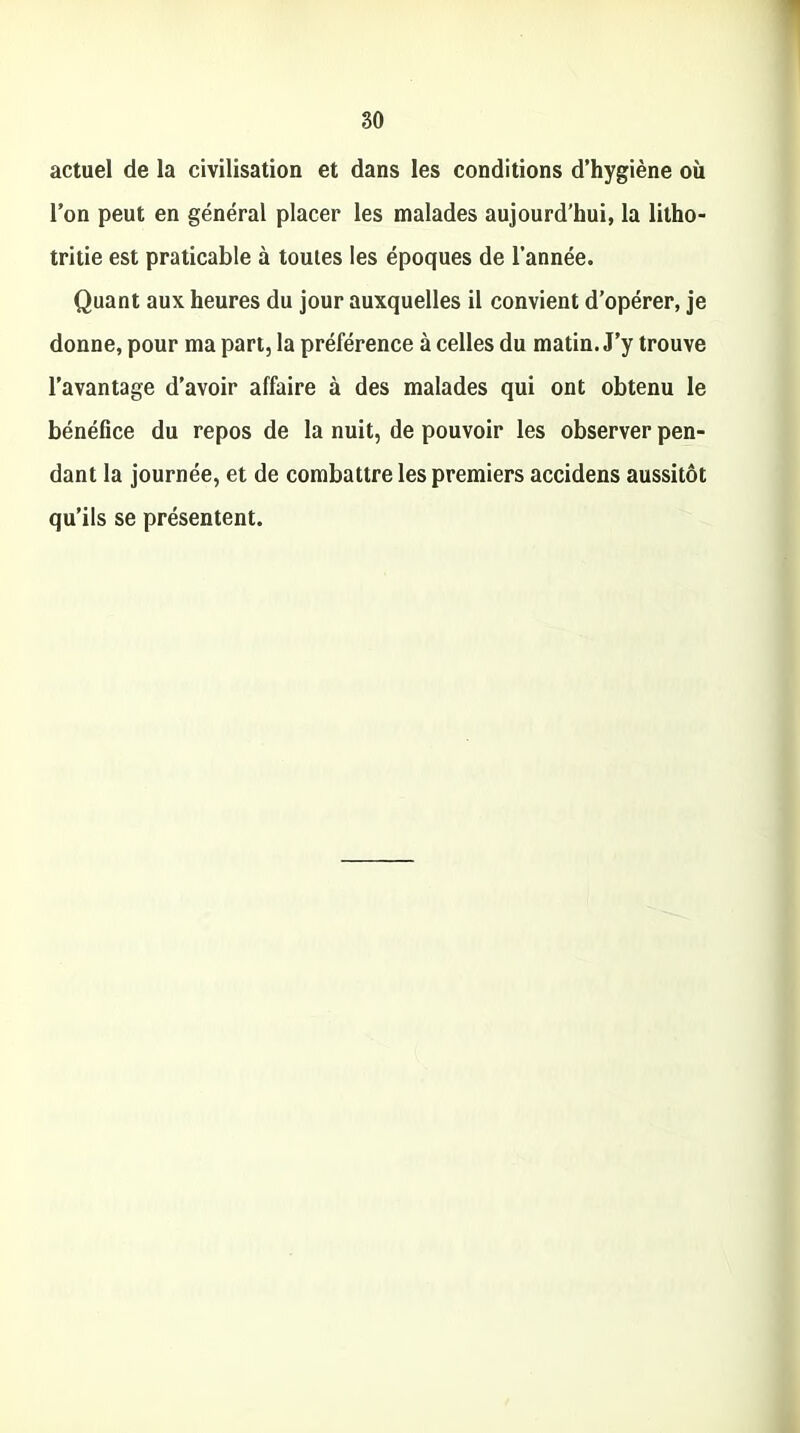 actuel de la civilisation et dans les conditions d’hygiène où l’on peut en général placer les malades aujourd’hui, la litho- tritie est praticable à toutes les époques de l’année. Quant aux heures du jour auxquelles il convient d’opérer, je donne, pour ma part, la préférence à celles du matin. J’y trouve l’avantage d’avoir affaire à des malades qui ont obtenu le bénéfice du repos de la nuit, de pouvoir les observer pen- dant la journée, et de combattre les premiers accidens aussitôt qu’ils se présentent.