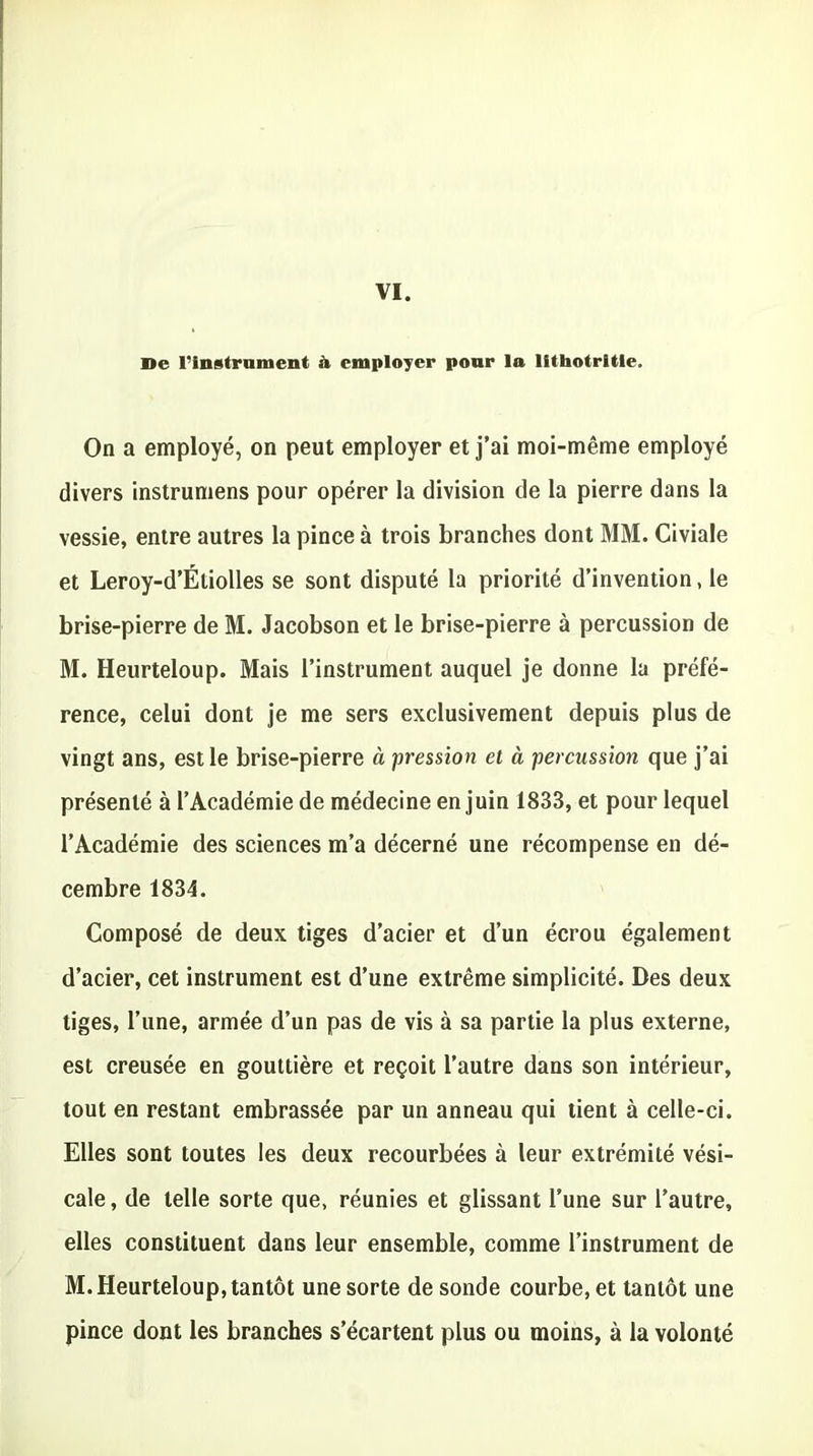 De l'instrument à employer pour la lithotritle. On a employé, on peut employer et j’ai moi-même employé divers instrumens pour opérer la division de la pierre dans la vessie, entre autres la pince à trois branches dont MM. Civiale et Leroy-d’Étiolles se sont disputé la priorité d’invention, le brise-pierre de M. Jacobson et le brise-pierre à percussion de M. Heurteloup. Mais l’instrument auquel je donne la préfé- rence, celui dont je me sers exclusivement depuis plus de vingt ans, est le brise-pierre à pression et à percussion que j’ai présenté à l’Académie de médecine en juin 1833, et pour lequel l’Académie des sciences m’a décerné une récompense en dé- cembre 1834. Composé de deux tiges d’acier et d’un écrou également d’acier, cet instrument est d’une extrême simplicité. Des deux tiges, l’une, armée d’un pas de vis à sa partie la plus externe, est creusée en gouttière et reçoit l’autre dans son intérieur, tout en restant embrassée par un anneau qui tient à celle-ci. Elles sont toutes les deux recourbées à leur extrémité vési- cale, de telle sorte que, réunies et glissant l’une sur l’autre, elles constituent dans leur ensemble, comme l’instrument de M. Heurteloup, tantôt une sorte de sonde courbe, et tantôt une pince dont les branches s’écartent plus ou moins, à la volonté