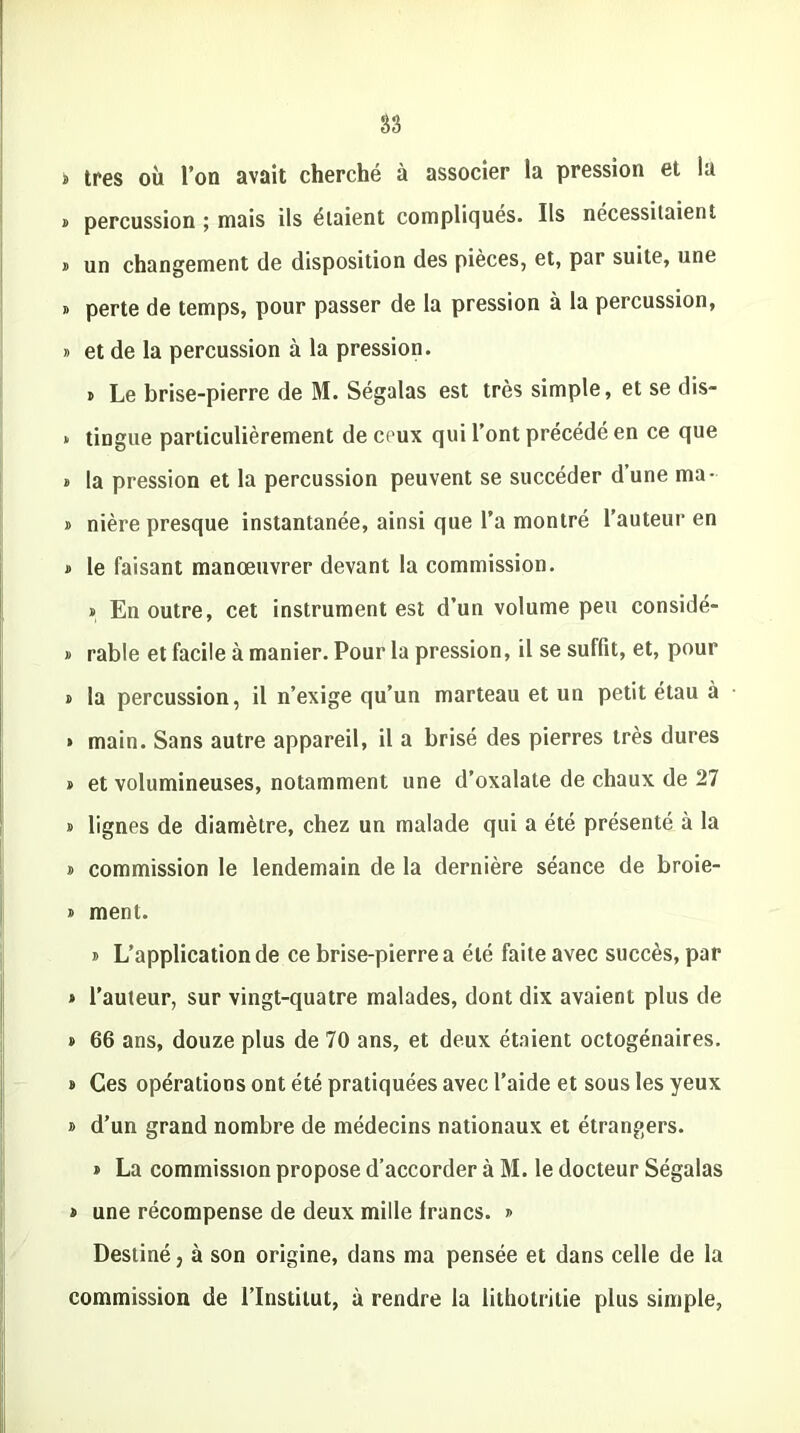 s très où l’on avait cherché à associer la pression et la » percussion ; mais ils étaient compliqués. Ils nécessitaient » un changement de disposition des pièces, et, par suite, une » perte de temps, pour passer de la pression à la percussion, » et de la percussion à la pression. » Le brise-pierre de M. Ségalas est très simple, et se dis- * tingue particulièrement de ceux qui l’ont précédé en ce que » la pression et la percussion peuvent se succéder d’une ma- » nière presque instantanée, ainsi que l’a montré l’auteur en » le faisant manœuvrer devant la commission. » En outre, cet instrument est d’un volume peu considé- » rable et facile à manier. Pour la pression, il se suffit, et, pour » la percussion, il n’exige qu’un marteau et un petit étau à » main. Sans autre appareil, il a brisé des pierres très dures » et volumineuses, notamment une d’oxalate de chaux de 27 » lignes de diamètre, chez un malade qui a été présenté à la » commission le lendemain de la dernière séance de broie- » ment. j L’application de ce brise-pierre a été faite avec succès, par » l’auteur, sur vingt-quatre malades, dont dix avaient plus de » 66 ans, douze plus de 70 ans, et deux étaient octogénaires. b Ces opérations ont été pratiquées avec l’aide et sous les yeux » d’un grand nombre de médecins nationaux et étrangers. » La commission propose d’accorder à M. le docteur Ségalas » une récompense de deux mille francs. » Destiné, à son origine, dans ma pensée et dans celle de la commission de l’Institut, à rendre la lithotritie plus simple,