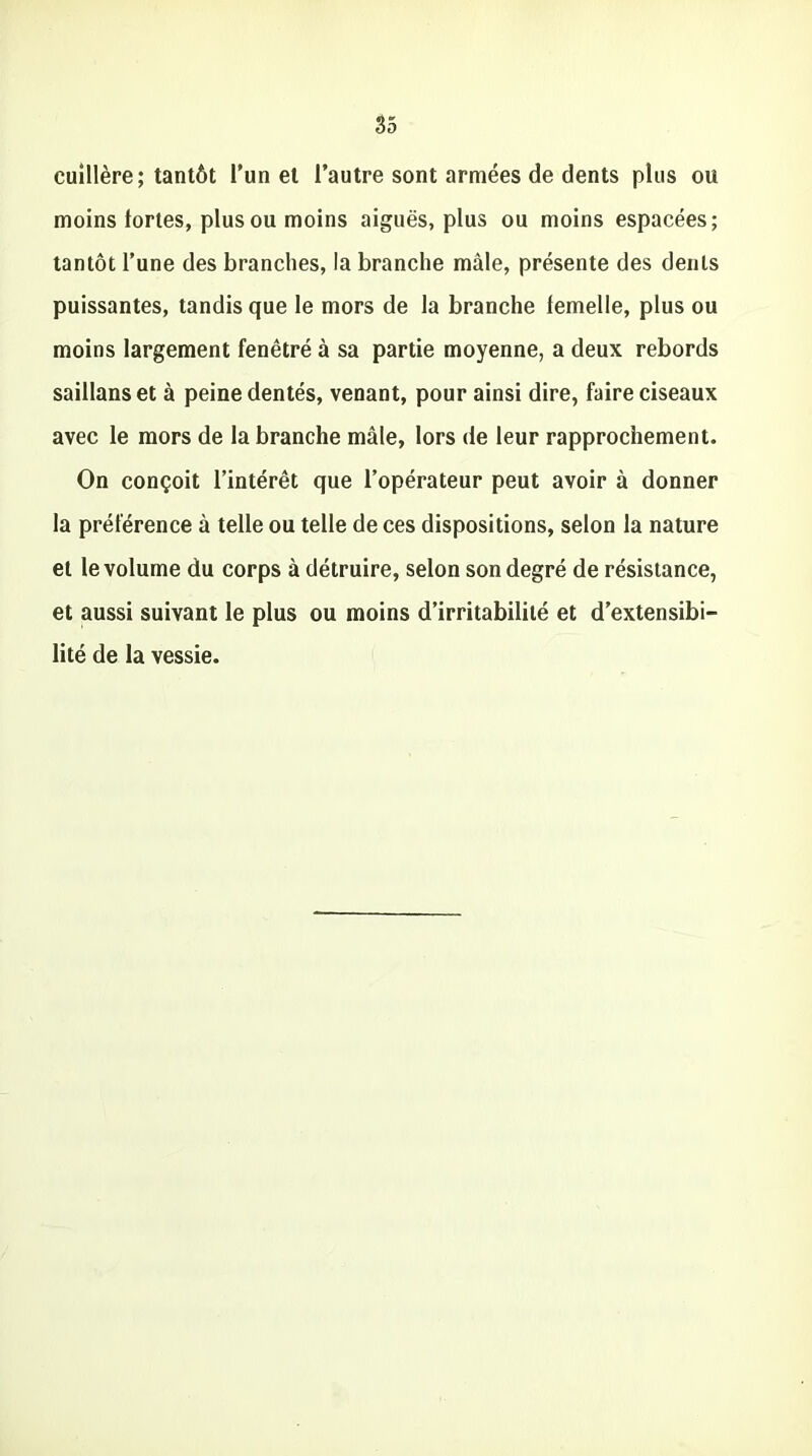 cuillère; tantôt l’un et l’autre sont armées de dents plus ou moins fortes, plus ou moins aiguës, plus ou moins espacées; tantôt l’une des branches, la branche mâle, présente des dents puissantes, tandis que le mors de la branche femelle, plus ou moins largement fenêtré à sa partie moyenne, a deux rebords saillanset à peine dentés, venant, pour ainsi dire, faire ciseaux avec le mors de la branche mâle, lors de leur rapprochement. On conçoit l’intérêt que l’opérateur peut avoir à donner la préférence à telle ou telle de ces dispositions, selon la nature et le volume du corps à détruire, selon son degré de résistance, et aussi suivant le plus ou moins d’irritabilité et d’extensibi- lité de la vessie.