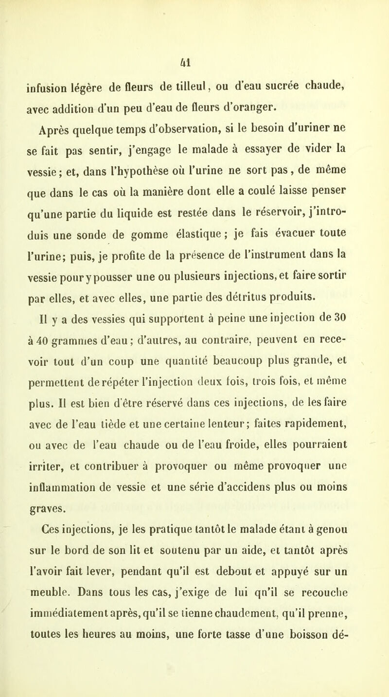 kl infusion légère de fleurs de tilleul, ou d’eau sucrée chaude, avec addition d’un peu d’eau de fleurs d’oranger. Après quelque temps d’observation, si le besoin d’uriner ne se fait pas sentir, j’engage le malade à essayer de vider la vessie ; et, dans l’hypothèse où l’urine ne sort pas, de même que dans le cas où la manière dont elle a coulé laisse penser qu’une partie du liquide est restée dans le réservoir, j’intro- duis une sonde de gomme élastique ; je fais évacuer toute l’urine; puis, je profite de la présence de l’instrument dans la vessie pour y pousser une ou plusieurs injections, et faire sortir par elles, et avec elles, une partie des détritus produits. Il y a des vessies qui supportent à peine une injection de 30 à 40 grammes d’eau ; d’autres, au contraire, peuvent en rece- voir tout d’un coup une quantité beaucoup plus grande, et permettent de répéter l’injection deux lois, trois fois, et même plus. Il est bien d’être réservé dans ces injections, de les faire avec de l’eau tiède et une certaine lenteur; faites rapidement, ou avec de l’eau chaude ou de l’eau froide, elles pourraient irriter, et contribuer à provoquer ou même provoquer une inflammation de vessie et une série d’accidens plus ou moins graves. Ces injections, je les pratique tantôt le malade étant à genou sur le bord de son lit et soutenu par un aide, et tantôt après l’avoir fait lever, pendant qu’il est debout et appuyé sur un meuble. Dans tous les cas, j’exige de lui qn’il se recouche immédiatement après, qu’il se tienne chaudement, qu’il prenne, toutes les heures au moins, une forte tasse d’une boisson dé-