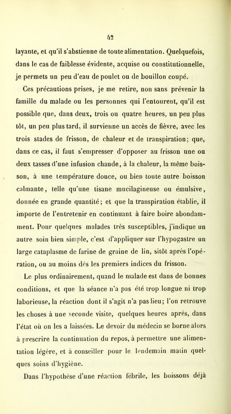 layante, et qu’il s’abstienne de toute alimentation. Quelquefois, dans le cas de faiblesse évidente, acquise ou constitutionnelle, je permets un peu d’eau de poulet ou de bouillon coupé. Ces précautions prises, je me retire, non sans prévenir la famille du malade ou les personnes qui l’entourent, qu’il est possible que, dans deux, trois ou quatre heures, un peu plus tôt, un peu plus tard, il survienne un accès de fièvre, avec les trois stades de frisson, de chaleur et de transpiration; que, dans ce cas, il faut s’empresser d’opposer au frisson une ou deux tasses d’une infusion chaude, à la chaleur, la même bois- son, à une température douce, ou bien toute autre boisson calmante, telle qu’une tisane mucilagineuse ou émulsive, donnée en grande quantité; et que la transpiration établie, il importe de l’entretenir en continuant à faire boire abondam- ment. Pour quelques malades très susceptibles, j’indique un autre soin bien simple, c’est d’appliquer sur l’hypogastre un large cataplasme de farine de graine de lin, sitôt après l’opé- ration, ou au moins dès les premiers indices du frisson. Le plus ordinairement, quand le malade est dans de bonnes conditions, et que la séance n’a pas été trop longue ni trop laborieuse, la réaction dont il s’agit n’a pas lieu; l’on retrouve les choses à une seconde visite, quelques heures après, dans l’état où on les a laissées. Le devoir du médecin se borne alors à prescrire la continuation du repos, à permettre une alimen- tation légère, et à conseiller pour le lendemain matin quel- ques soins d’hygiène. Dans l’hypothèse d’une réaction fébrile, les boissons déjà