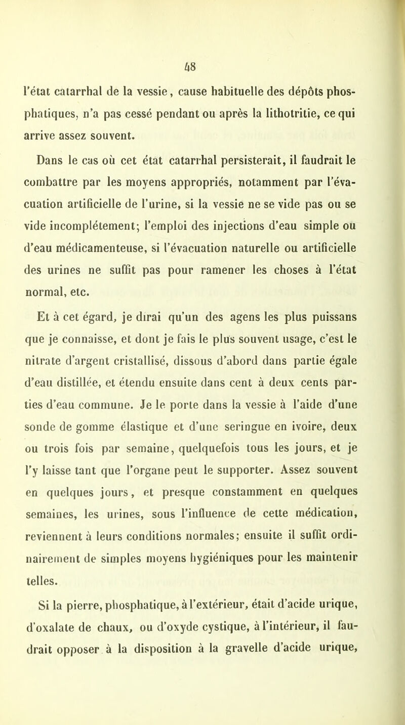 l’état catarrhal de la vessie, cause habituelle des dépôts phos- phatiques, n’a pas cessé pendant ou après la Iithotritie, ce qui arrive assez souvent. Dans le cas où cet état catarrhal persisterait, il faudrait le combattre par les moyens appropriés, notamment par l’éva- cuation artificielle de l’urine, si la vessie ne se vide pas ou se vide incomplètement; l’emploi des injections d’eau simple ou d’eau médicamenteuse, si l’évacuation naturelle ou artificielle des urines ne suffit pas pour ramener les choses à l’état normal, etc. Et à cet égard, je dirai qu’un des agens les plus puissans que je connaisse, et dont je fais le plus souvent usage, c’est le nitrate d’argent cristallisé, dissous d’abord dans partie égale d’eau distillée, et étendu ensuite dans cent à deux cents par- ties d’eau commune. Je le porte dans la vessie à l’aide d’une sonde de gomme élastique et d’une seringue en ivoire, deux ou trois fois par semaine, quelquefois tous les jours, et je l’y laisse tant que l’organe peut le supporter. Assez souvent en quelques jours, et presque constamment en quelques semaines, les urines, sous l’inûuence de cette médication, reviennent à leurs conditions normales; ensuite il suffit ordi- nairement de simples moyens hygiéniques pour les maintenir telles. Si la pierre, phosphatique, à l’extérieur, était d’acide urique, d’oxalate de chaux, ou d’oxyde cystique, à l’intérieur, il fau- drait opposer à la disposition à la gravelle d’acide urique,