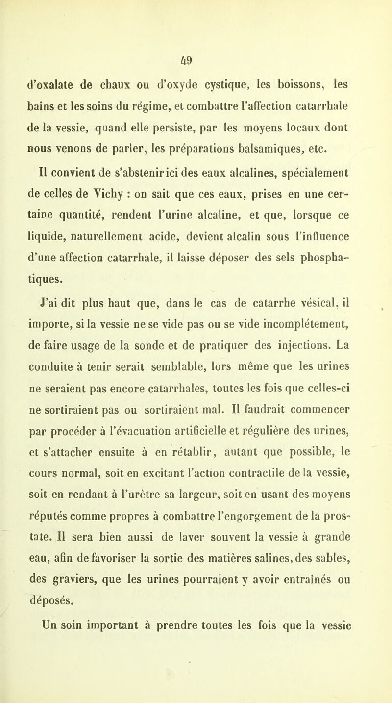 d’oxalate de chaux ou d’oxyde cystique, les boissons, les bains et les soins du régime, et combattre l’affection catarrhale de la vessie, quand elle persiste, par les moyens locaux dont nous venons de parler, les préparations balsamiques, etc. Il convient de s’abstenir ici des eaux alcalines, spécialement de celles de Vichy : on sait que ces eaux, prises en une cer- taine quantité, rendent l’urine alcaline, et que, lorsque ce liquide, naturellement acide, devient alcalin sous l’influence d’une affection catarrhale, il laisse déposer des sels phospha- tiques. J’ai dit plus haut que, dans le cas de catarrhe vésical, il importe, si la vessie ne se vide pas ou se vide incomplètement, de faire usage de la sonde et de pratiquer des injections. La conduite à tenir serait semblable, lors même que les urines ne seraient pas encore catarrhales, toutes les fois que celles-ci ne sortiraient pas ou sortiraient mal. Il faudrait commencer par procéder à l’évacuation artificielle et régulière des urines, et s’attacher ensuite à en rétablir, autant que possible, le cours normal, soit en excitant l’action contractile de la vessie, soit en rendant à l’urètre sa largeur, soit en usant des moyens réputés comme propres à combattre l’engorgement de la pros- tate. Il sera bien aussi de laver souvent la vessie à grande eau, afin défavoriser la sortie des matières salines,des sables, des graviers, que les urines pourraient y avoir entraînés ou déposés. Un soin important à prendre toutes les fois que la vessie