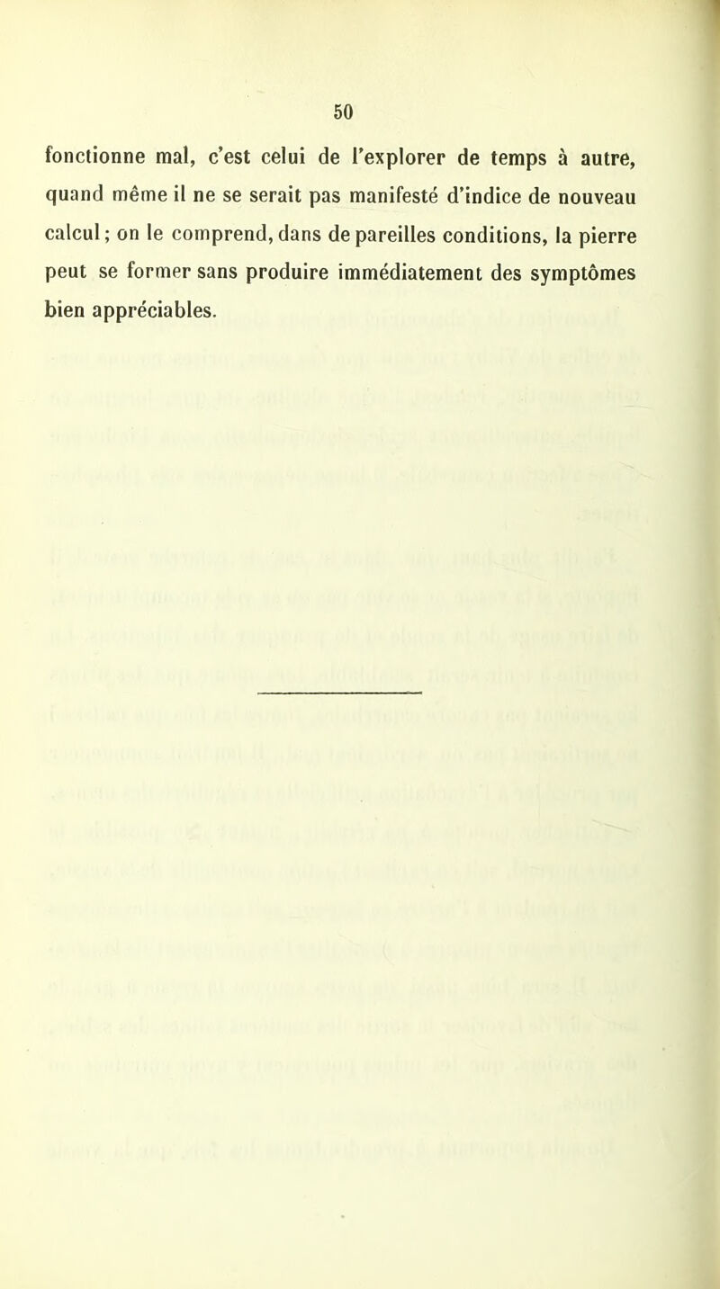 fonctionne mal, c’est celui de l’explorer de temps à autre, quand même il ne se serait pas manifesté d’indice de nouveau calcul; on le comprend,dans dépareilles conditions, la pierre peut se former sans produire immédiatement des symptômes bien appréciables.
