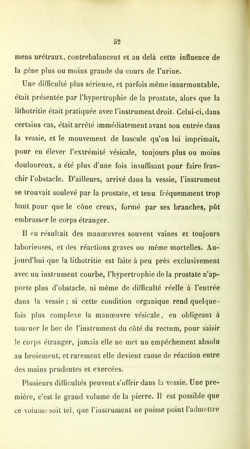 mens urétraux, contrebalancent et au delà cette influence de la gêne plus ou moins grande du cours de l’urine. Une difficulté plus sérieuse, et parfois même insurmontable, était présentée par l’hypertrophie de la prostate, alors que la lithotritie était pratiquée avec l’instrument droit. Celui-ci, dans certains cas, était arrêté immédiatement avant son entrée dans la vessie, et le mouvement de bascule qu’on lui imprimait, pour en élever l’extrémité vésicale, toujours plus ou moins douloureux, a été plus d’une fois insuffisant pour faire fran- chir l’obstacle. D’ailleurs, arrivé dans la vessie, l’instrument se trouvait soulevé par la prostate, et tenu fréquemment trop haut pour que le cône creux, formé par ses branches, pût embrasser le corps étranger. Il en résultait des manoeuvres souvent vaines et toujours laborieuses, et des réactions graves ou même mortelles. Au- jourd’hui que la lithotritie est faite à peu près exclusivement avec un instrument courbe, l’hypertrophie delà prostate n’ap- porte plus d’obstacle, ni même de difficulté réelle à l’entrée dans la vessie; si cette condition organique rend quelque- fois plus complexe la manœuvre vésicale, en obligeant à tourner le bec de l’instrument du côté du rectum, pour saisir le corps étranger, jamais elle ne met un empêchement absolu au broiement, et rarement elle devient cause de réaction entre des mains prudentes et exercées. Plusieurs difficultés peuvent s’offrir dans la vessie. Une pre- mière, c’est le grand volume de la pierre. Il est possible que ce volume soit tel, que l’instrument ne puisse point l’admettre