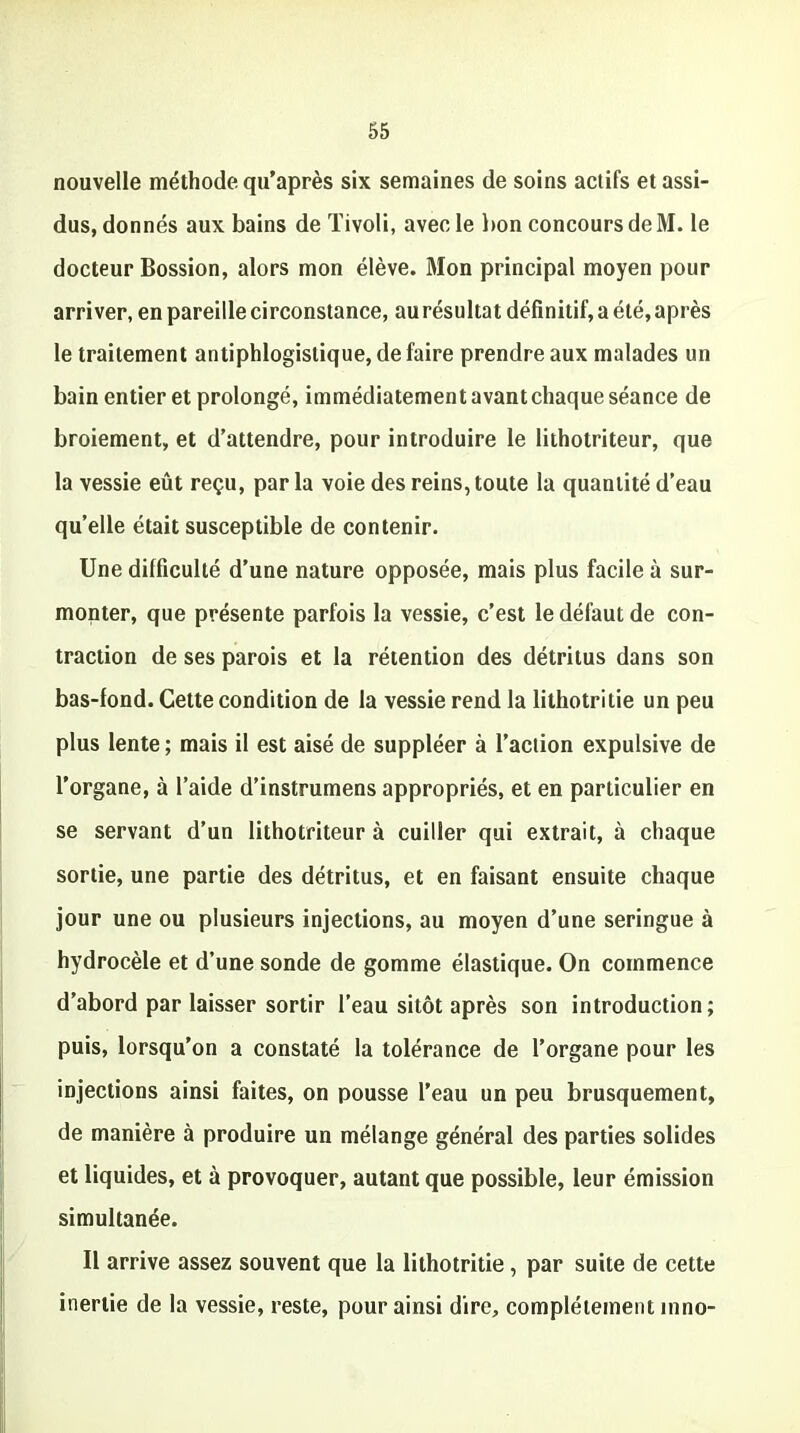 nouvelle méthode qu’après six semaines de soins actifs et assi- dus, donnés aux bains de Tivoli, avec le bon concours de M. le docteur Bossion, alors mon élève. Mon principal moyen pour arriver, en pareille circonstance, au résultat définitif, a été, après le traitement antiphlogistique, défaire prendre aux malades un bain entier et prolongé, immédiatementavantchaqueséance de broiement, et d’attendre, pour introduire le lithotriteur, que la vessie eût reçu, par la voie des reins, toute la quantité d’eau quelle était susceptible de contenir. Une difficulté d’une nature opposée, mais plus facile à sur- monter, que présente parfois la vessie, c’est le défaut de con- traction de ses parois et la rétention des détritus dans son bas-fond. Cette condition de la vessie rend la lithotritie un peu plus lente ; mais il est aisé de suppléer à l’action expulsive de l'organe, à l’aide d’instrumens appropriés, et en particulier en se servant d’un lithotriteur à cuiller qui extrait, à chaque sortie, une partie des détritus, et en faisant ensuite chaque jour une ou plusieurs injections, au moyen d’une seringue à hydrocèle et d’une sonde de gomme élastique. On commence d’abord par laisser sortir l’eau sitôt après son introduction; puis, lorsqu’on a constaté la tolérance de l’organe pour les injections ainsi faites, on pousse l’eau un peu brusquement, de manière à produire un mélange général des parties solides et liquides, et à provoquer, autant que possible, leur émission simultanée. Il arrive assez souvent que la lithotritie, par suite de cette inertie de la vessie, reste, pour ainsi dire, complètement inno-