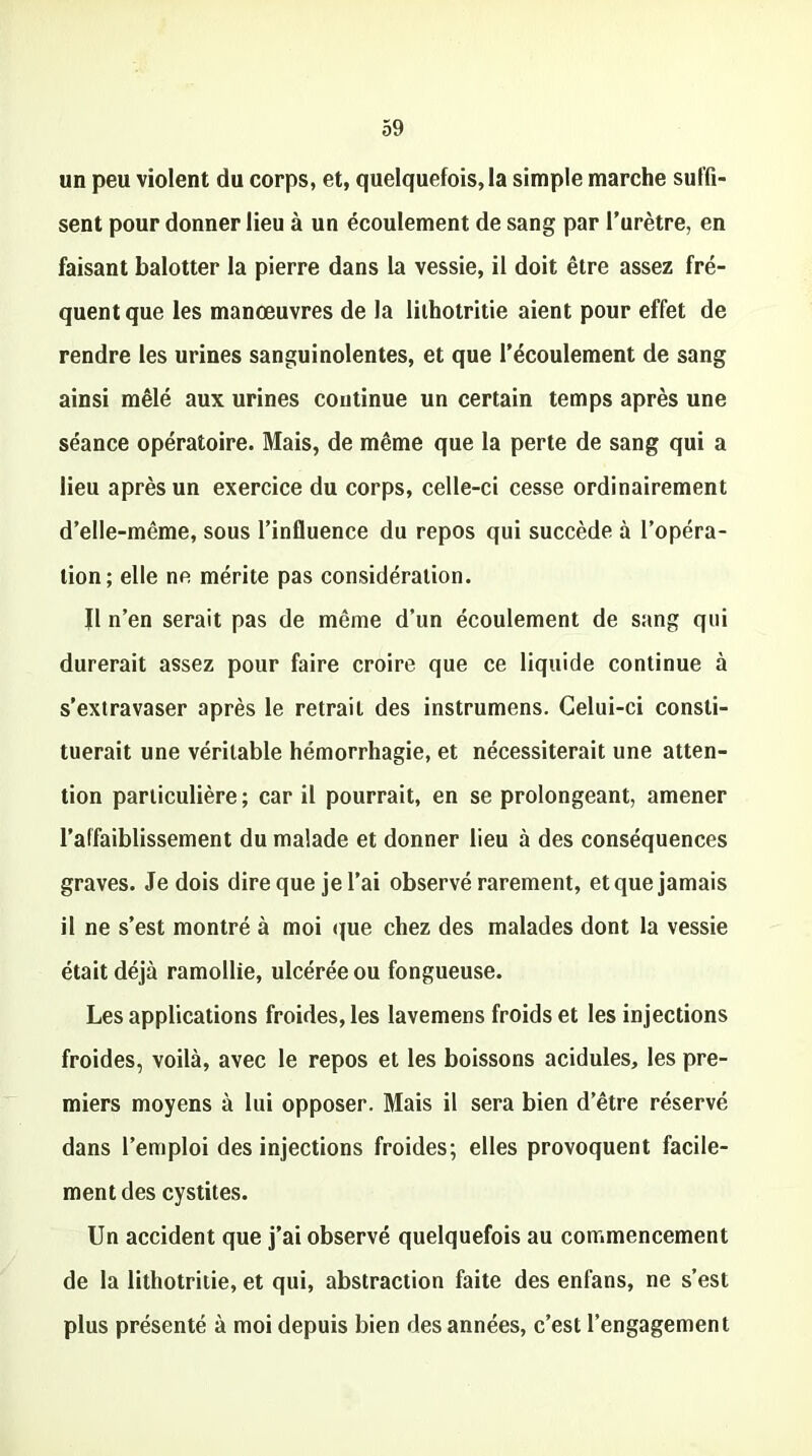 un peu violent du corps, et, quelquefois, la simple marche suffi- sent pour donner lieu à un écoulement de sang par l’urètre, en faisant balotter la pierre dans la vessie, il doit être assez fré- quent que les manœuvres de la lithotritie aient pour effet de rendre les urines sanguinolentes, et que l’écoulement de sang ainsi mêlé aux urines continue un certain temps après une séance opératoire. Mais, de même que la perte de sang qui a lieu après un exercice du corps, celle-ci cesse ordinairement d’elle-même, sous l’influence du repos qui succède à l’opéra- tion; elle ne mérite pas considération. Il n’en serait pas de même d’un écoulement de sang qui durerait assez pour faire croire que ce liquide continue à s’extravaser après le retrait des instrumens. Celui-ci consti- tuerait une véritable hémorrhagie, et nécessiterait une atten- tion particulière; car il pourrait, en se prolongeant, amener l’affaiblissement du malade et donner lieu à des conséquences graves. Je dois dire que je l’ai observé rarement, et que jamais il ne s’est montré à moi que chez des malades dont la vessie était déjà ramollie, ulcérée ou fongueuse. Les applications froides, les lavemens froids et les injections froides, voilà, avec le repos et les boissons acidulés, les pre- miers moyens à lui opposer. Mais il sera bien d’être réservé dans l’emploi des injections froides; elles provoquent facile- ment des cystites. Un accident que j’ai observé quelquefois au commencement de la lithotritie, et qui, abstraction faite des enfans, ne s’est plus présenté à moi depuis bien des années, c’est l’engagement