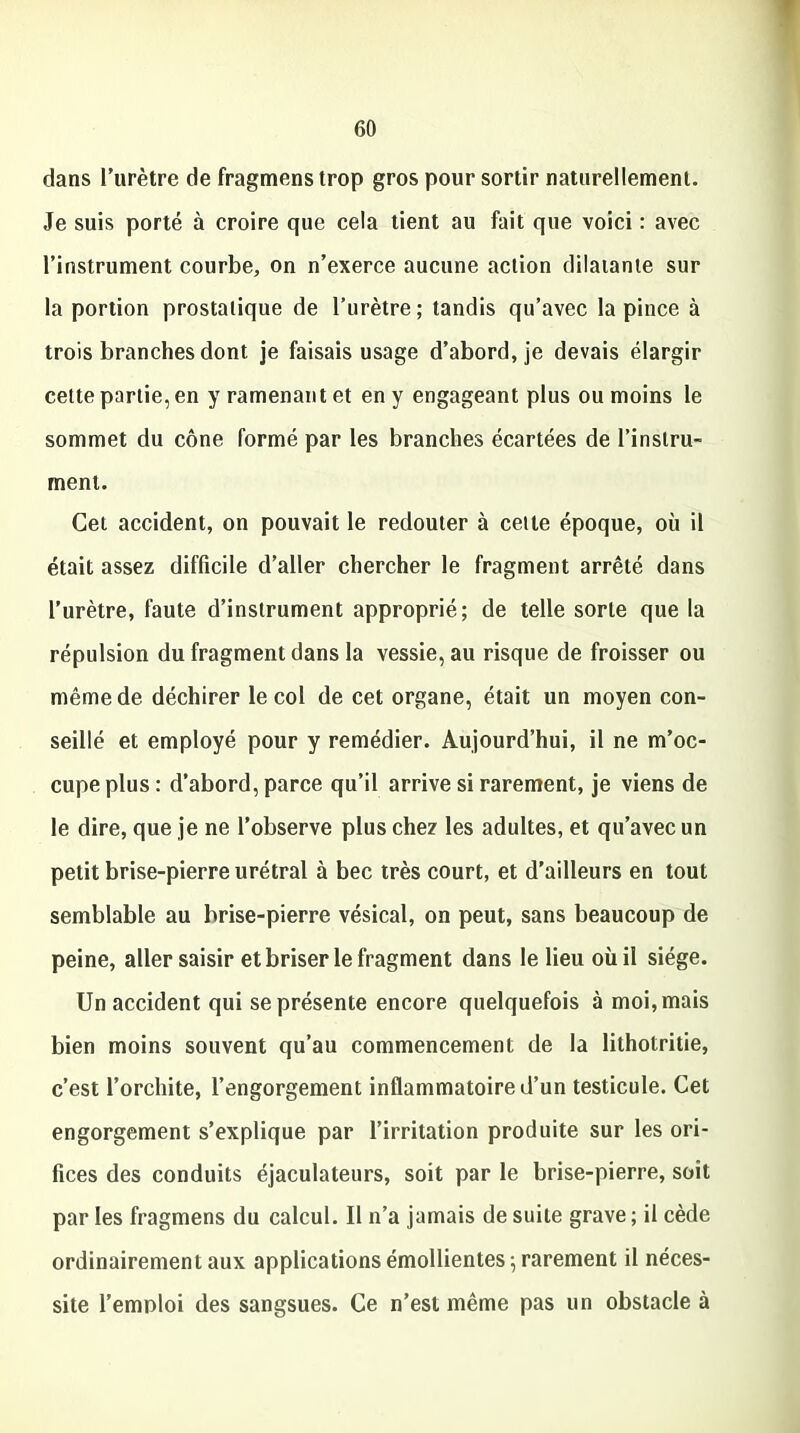 dans l’urètre de fragmenstrop gros pour sortir naturellement. Je suis porté à croire que cela tient au fait que voici : avec l’instrument courbe, on n’exerce aucune action dilatante sur la portion prostatique de l’urètre; tandis qu’avec la pince à trois branches dont je faisais usage d’abord, je devais élargir cette partie, en y ramenant et en y engageant plus ou moins le sommet du cône formé par les branches écartées de l’instru- ment. Cet accident, on pouvait le redouter à cette époque, où il était assez difficile d’aller chercher le fragment arrêté dans l’urètre, faute d’instrument approprié; de telle sorte que la répulsion du fragment dans la vessie, au risque de froisser ou même de déchirer le col de cet organe, était un moyen con- seillé et employé pour y remédier. Aujourd’hui, il ne m’oc- cupe plus : d’abord, parce qu’il arrive si rarement, je viens de le dire, que je ne l’observe plus chez les adultes, et qu’avec un petit brise-pierre urétral à bec très court, et d’ailleurs en tout semblable au brise-pierre vésical, on peut, sans beaucoup de peine, aller saisir et briser le fragment dans le lieu où il siège. Un accident qui se présente encore quelquefois à moi, mais bien moins souvent qu’au commencement de la lithotritie, c’est l’orchite, l’engorgement inflammatoire d’un testicule. Cet engorgement s’explique par l’irritation produite sur les ori- fices des conduits éjaculateurs, soit par le brise-pierre, soit par les fragmens du calcul. Il n’a jamais de suite grave; il cède ordinairement aux applications émollientes ; rarement il néces- site l’emnloi des sangsues. Ce n’est même pas un obstacle à