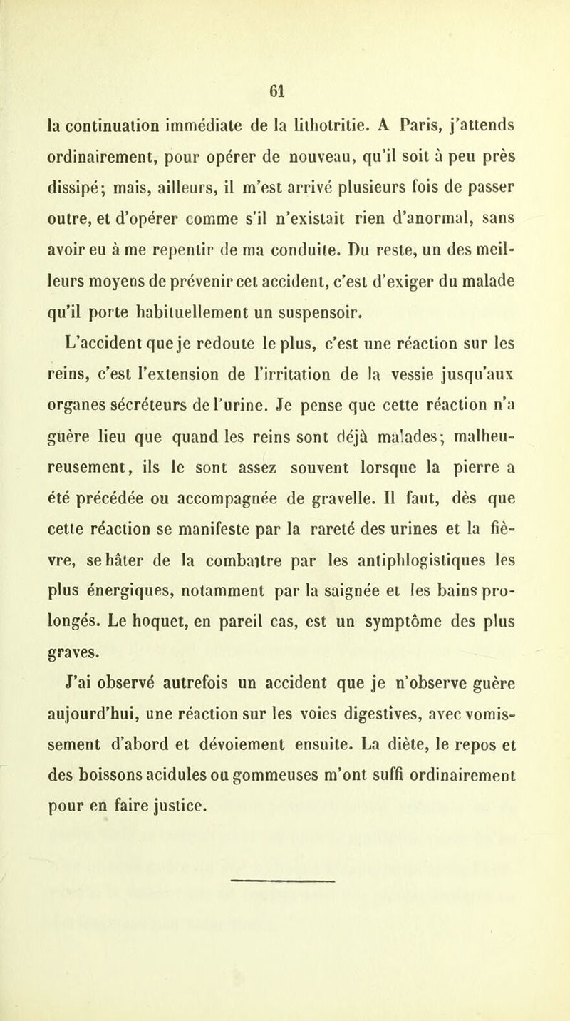 la continuation immédiate de la lithotritie. A Paris, j’attends ordinairement, pour opérer de nouveau, qu’il soit à peu près dissipé; mais, ailleurs, il m’est arrivé plusieurs fois de passer outre, et d’opérer comme s’il n’existait rien d’anormal, sans avoir eu à me repentir de ma conduite. Du reste, un des meil- leurs moyens de prévenir cet accident, c’est d’exiger du malade qu’il porte habituellement un suspensoir. L’accident que je redoute le plus, c’est une réaction sur les reins, c’est l’extension de l’irritation de la vessie jusqu’aux organes sécréteurs de l’urine. Je pense que cette réaction n’a guère lieu que quand les reins sont déjà malades; malheu- reusement, ils le sont assez souvent lorsque la pierre a été précédée ou accompagnée de gravelle. Il faut, dès que cette réaction se manifeste par la rareté des urines et la fiè- vre, se hâter de la combattre par les antiphlogistiques les plus énergiques, notamment par la saignée et les bains pro- longés. Le hoquet, en pareil cas, est un symptôme des plus graves. J’ai observé autrefois un accident que je n’observe guère aujourd’hui, une réaction sur les voies digestives, avec vomis- sement d’abord et dévoiement ensuite. La diète, le repos et des boissons acidulés ou gommeuses m’ont suffi ordinairement pour en faire justice.