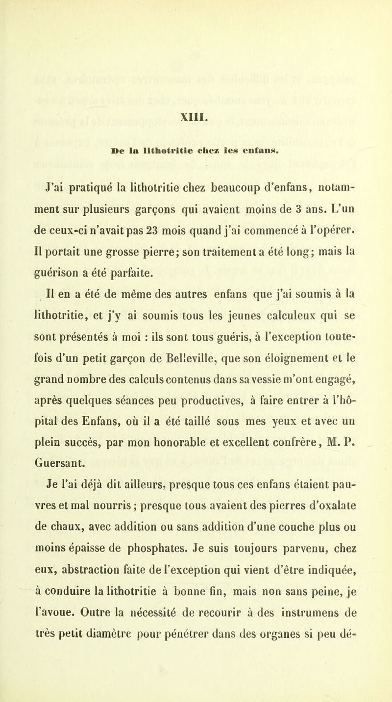 ne la IKlioti'itie chez les enfans. J’ai pratiqué la litholritie chez beaucoup d’enfans, notam- ment sur plusieurs garçons qui avaient moins de 3 ans. L’un de ceux-ci n’avait pas 23 mois quand j’ai commencé à l’opérer. Il portait une grosse pierre; son traitement a été long; mais la guérison a été parfaite. Il en a été de même des autres enfans que j’ai soumis à la lilhotritie, et j’y ai soumis tous les jeunes calculeux qui se sont présentés à moi : ils sont tous guéris, à l’exception toute- fois d’un petit garçon de Belleville, que son éloignement et le grand nombre des calculs contenus dans sa vessie m’ont engagé, après quelques séances peu productives, à faire entrer à l’hô- pital des Enfans, où il a été taillé sous mes yeux et avec un plein succès, par mon honorable et excellent confrère, M. P. Guersant. Je l’ai déjà dit ailleurs, presque tous ces enfans étaient pau- vres et mal nourris ; presque tous avaient des pierres d’oxalate de chaux, avec addition ou sans addition d’une couche plus ou moins épaisse de phosphates. Je suis toujours parvenu, chez eux, abstraction faite de l’exception qui vient d’être indiquée, à conduire la lithotritie à bonne fin, mais non sans peine, je l’avoue. Outre la nécessité de recourir à des instrumens de très petit diamètre pour pénétrer dans des organes si peu dé-