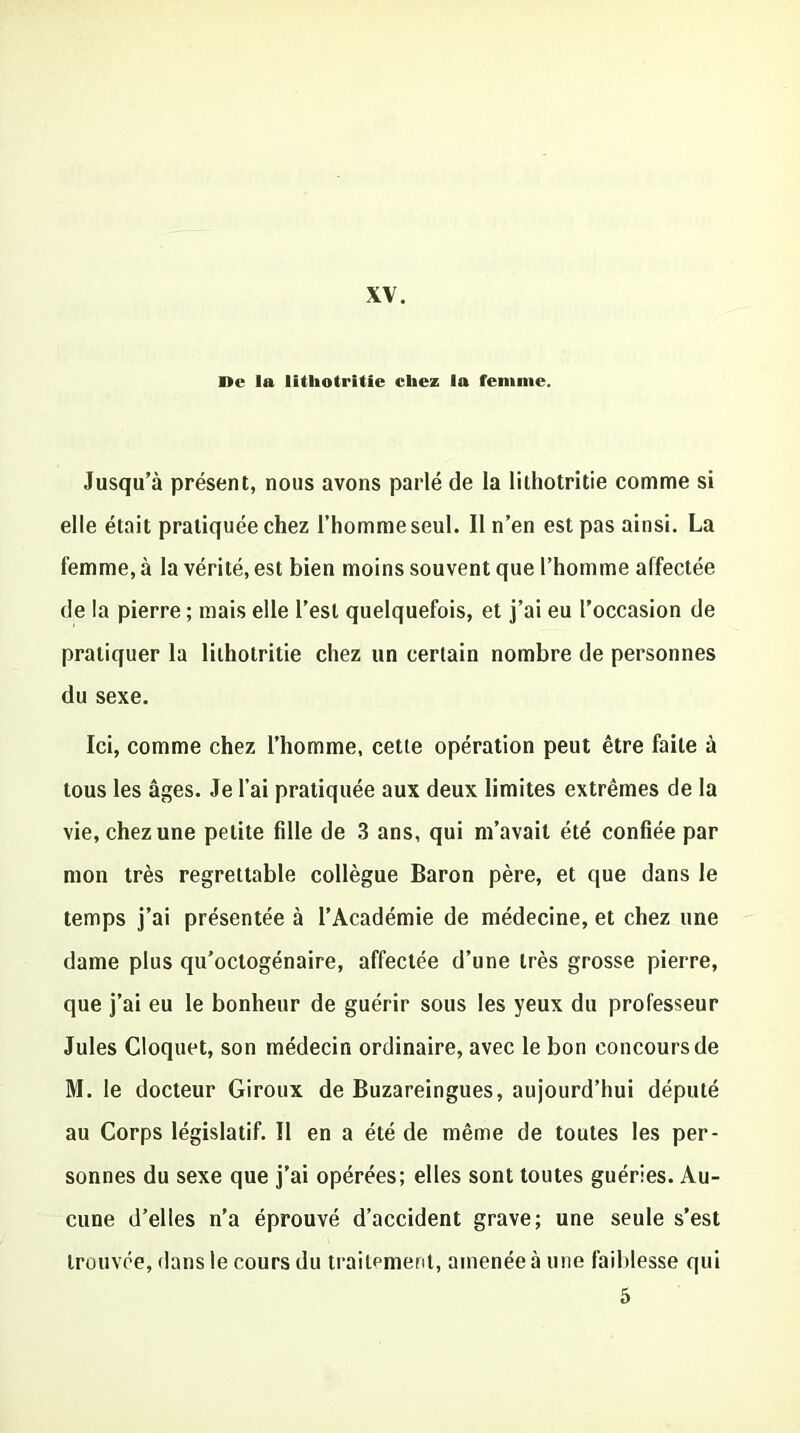 ne la lithotritie chez la femme. Jusqu’à présent, nous avons parlé de la lithotritie comme si elle était pratiquée chez l’homme seul. 11 n’en est pas ainsi. La femme, à la vérité, est bien moins souvent que l’homme affectée de la pierre ; mais elle l’est quelquefois, et j’ai eu l’occasion de pratiquer la lithotritie chez un certain nombre de personnes du sexe. Ici, comme chez l’homme, cette opération peut être faite à tous les âges. Je l’ai pratiquée aux deux limites extrêmes de la vie, chez une petite fille de 3 ans, qui m’avait été confiée par mon très regrettable collègue Baron père, et que dans le temps j’ai présentée à l’Académie de médecine, et chez une dame plus qu’octogénaire, affectée d’une très grosse pierre, que j’ai eu le bonheur de guérir sous les yeux du professeur Jules Cloquet, son médecin ordinaire, avec le bon concours de M. le docteur Giroux de Buzareingues, aujourd’hui député au Corps législatif. Il en a été de même de toutes les per- sonnes du sexe que j’ai opérées; elles sont toutes guéries. Au- cune d’elles n’a éprouvé d’accident grave; une seule s’est trouvée, dans le cours du traitement, amenée à une faiblesse qui 5