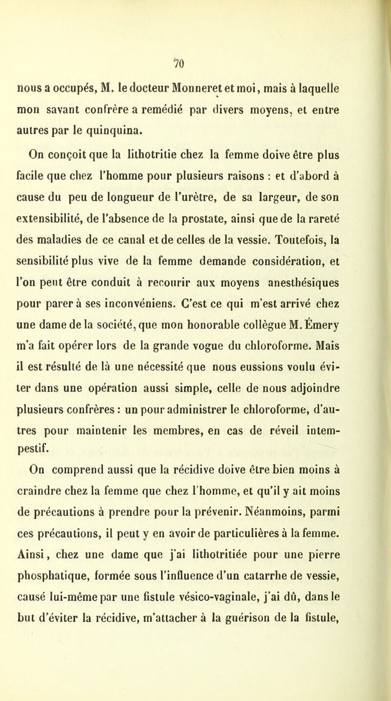 nous a occupés, M. le docteur Monneret et moi, mais à laquelle mon savant confrère a remédié par divers moyens, et entre autres par le quinquina. On conçoit que la lithotritie chez la femme doive être plus facile que chez l’homme pour plusieurs raisons : et d’abord à cause du peu de longueur de l’urètre, de sa largeur, de son extensibilité, de l’absence de la prostate, ainsi que de la rareté des maladies de ce canal et de celles de la vessie. Toutefois, la sensibilité plus vive de la femme demande considération, et l’on peut être conduit à recourir aux moyens anesthésiques pour parera ses inconvéniens. C’est ce qui m’est arrivé chez une dame de la société, que mon honorable collègue M. Émery m’a fait opérer lors de la grande vogue du chloroforme. Mais il est résulté de là une nécessité que nous eussions voulu évi- ter dans une opération aussi simple, celle de nous adjoindre plusieurs confrères : un pour administrer le chloroforme, d’au- tres pour maintenir les membres, en cas de réveil intem- pestif. On comprend aussi que la récidive doive être bien moins à craindre chez la femme que chez l'homme, et qu’il y ait moins de précautions à prendre pour la prévenir. Néanmoins, parmi ces précautions, il peut y en avoir de particulières à la femme. Ainsi, chez une dame que j'ai lithotritiée pour une pierre phosphatique, formée sous l’influence d’un catarrhe de vessie, causé lui-même par une fistule vésico-vaginale, j’ai dû, dans le but d’éviter la récidive, m’attacher à la guérison de la fistule,