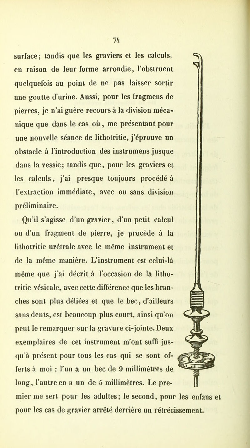 7& surface; tandis que les graviers et les calculs, en raison de leur forme arrondie, l’obstruent quelquefois au point de ne pas laisser sortir une goutte d’urine. Aussi, pour les fragmens de pierres, je n’ai guère recours à la division méca- nique que dans le cas où, me présentant pour une nouvelle séance de lithotritie, j’éprouve un obstacle à l’introduction des instrumens jusque dans la vessie; tandis que, pour les graviers et les calculs, j’ai presque toujours procédé à l’extraction immédiate, avec ou sans division préliminaire. Qu’il s’agisse d’un gravier, d’un petit calcul ou d’un fragment de pierre, je procède à la lithotritie urétrale avec le même instrument et de la même manière. L’instrument est celui-là même que j’ai décrit à l’occasion de la litho- tritie vésicale, avec cette différence que les bran- ches sont plus déliées et que le bec, d’ailleurs sans dents, est beaucoup plus court, ainsi qu’on peut le remarquer sur la gravure ci-jointe. Deux exemplaires de cet instrument m’ont suffi jus- qu’à présent pour tous les cas qui se sont of- ferts à moi : l’un a un bec de 9 millimètres de long, l’autre en a un de 5 millimètres. Le pre- mier me sert pour les adultes; le second, pour les enfans et pour les cas de gravier arrêté derrière un rétrécissement.