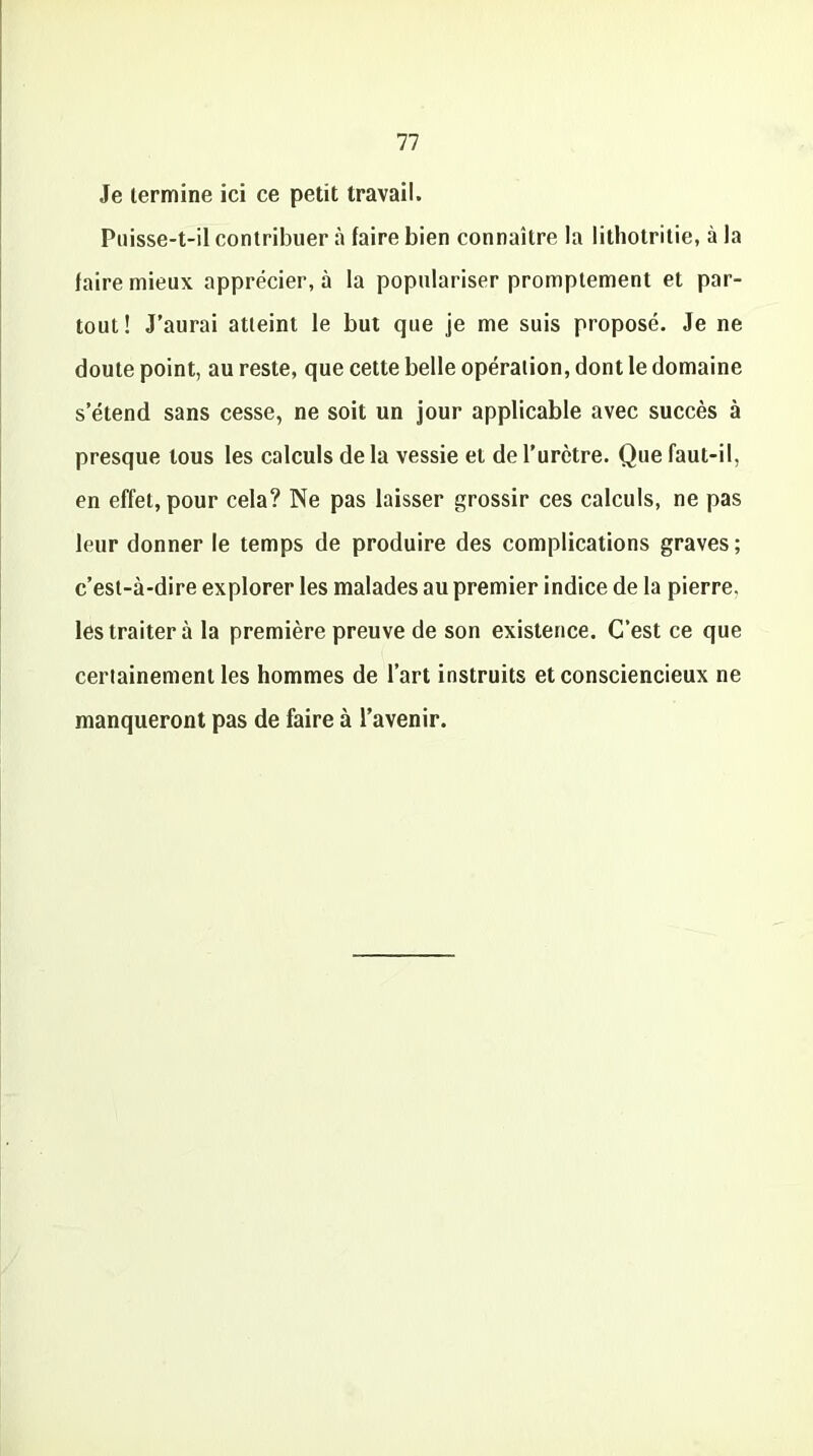 Je termine ici ce petit travail. Puisse-t-il contribuer à faire bien connaître la lithotritie, à la faire mieux apprécier, à la populariser promptement et par- tout! J’aurai atteint le but que je me suis proposé. Je ne doute point, au reste, que cette belle opération, dont le domaine s’étend sans cesse, ne soit un jour applicable avec succès à presque tous les calculs de la vessie et de l’urètre. Que faut-il, en effet, pour cela? Ne pas laisser grossir ces calculs, ne pas leur donner le temps de produire des complications graves; c’est-à-dire explorer les malades au premier indice de la pierre, les traiter à la première preuve de son existence. C’est ce que certainement les hommes de l’art instruits et consciencieux ne manqueront pas de faire à l’avenir.