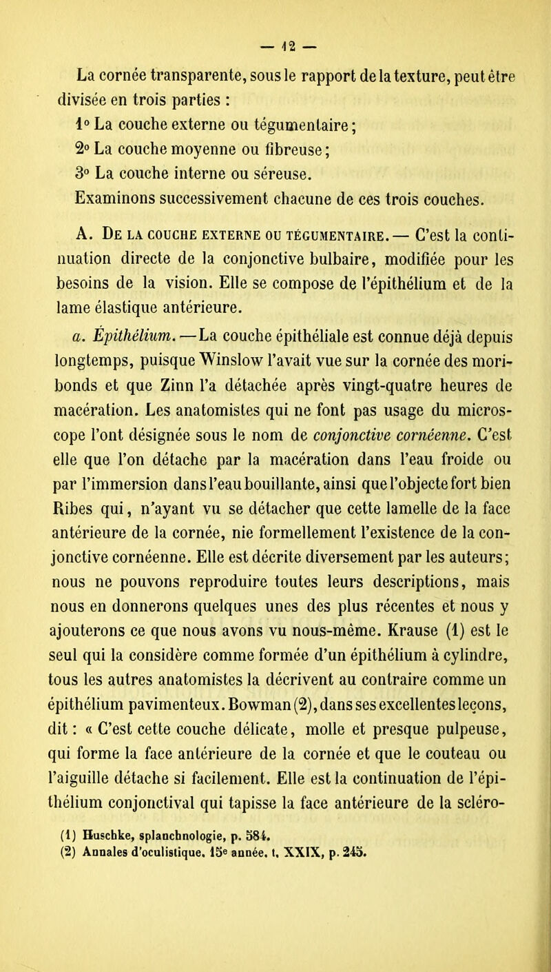 La cornée transparente, sous le rapport de la texture, peut être divisée en trois parties : 1° La couche externe ou tégumenlaire ; 2° La couche moyenne ou fibreuse ; 3° La couche interne ou séreuse. Examinons successivement chacune de ces trois couches. A. De la couche externe ou tégumentaire.— C’est la conti- nuation directe de la conjonctive bulbaire, modifiée pour les besoins de la vision. Elle se compose de l’épithélium et de la lame élastique antérieure. a. Épithélium. —La couche épithéliale est connue déjà depuis longtemps, puisque Winslow l’avait vue sur la cornée des mori- bonds et que Zinn l’a détachée après vingt-quatre heures de macération. Les anatomistes qui ne font pas usage du micros- cope l’ont désignée sous le nom de conjonctive cornéenne. C’est elle que l’on détache par la macération dans l’eau froide ou par l’immersion dans l’eau bouillante, ainsi que l’objecte fort bien Ribes qui, n’ayant vu se détacher que cette lamelle de la face antérieure de la cornée, nie formellement l’existence de la con- jonctive cornéenne. Elle est décrite diversement par les auteurs; nous ne pouvons reproduire toutes leurs descriptions, mais nous en donnerons quelques unes des plus récentes et nous y ajouterons ce que nous avons vu nous-même. Krause (1) est le seul qui la considère comme formée d’un épithélium à cylindre, tous les autres anatomistes la décrivent au contraire comme un épithélium pavimenteux. Bowman (2), dans ses excellentes leçons, dit : « C’est cette couche délicate, molle et presque pulpeuse, qui forme la face antérieure de la cornée et que le couteau ou l’aiguille détache si facilement. Elle est la continuation de l’épi- thélium conjonctival qui tapisse la face antérieure de la scléro- (t) Huschke, splanchnologie, p. 584.