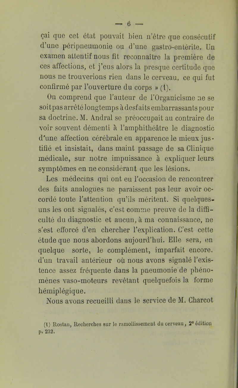 çai que cet état pouvait bien n’étre que consécutif d’une péripneumonie ou d’une gastro-entérite. Un examen attentif nous fit reconnaître la première de ces affections, et j’eus alors la presque certitude que nous ne trouverions rien dans le cerveau, ce qui fut confirmé par l’ouverture du corps » (1). On comprend que l’auteur de l’Organicisme ne se soitpas arrêté longtemps à desfaits embarrassants pour sa doctrine. M. Andral se préoccupait au contraire de voir souvent démenti à l’amphithéâtre le diagnostic d'une affection cérébrale en apparence le mieux jus- tifié et insistait, dans maint passage de sa Clinique médicale, sur notre impuissance à expliquer leurs symptômes en ne considérant que les lésions. Les médecins qui ont eu l’occasion de rencontrer des faits analogues ne paraissent pas leur avoir oc- cordé toute l’attention qu’ils méritent. Si quelques- uns les ont signalés, c’est comme preuve de la diffi- culté du diagnostic et aucun, à ma connaissance, ne s’est efforcé d’en chercher l’explication. C’est cette étude que nous abordons aujourd’hui. Elle sera, en quelque sorte, le complément, imparfait encore, d’un travail antérieur où nous avons signalé l’exis- tence assez fréquente dans la pneumonie de phéno- mènes vaso-moteurs revêtant quelquefois la forme hémiplégique. Nous avons recueilli dans le service de M. Charcot (l) Rostan, Recherches sur le raniollisseraeut du cerveau, 2® édition p. 232.