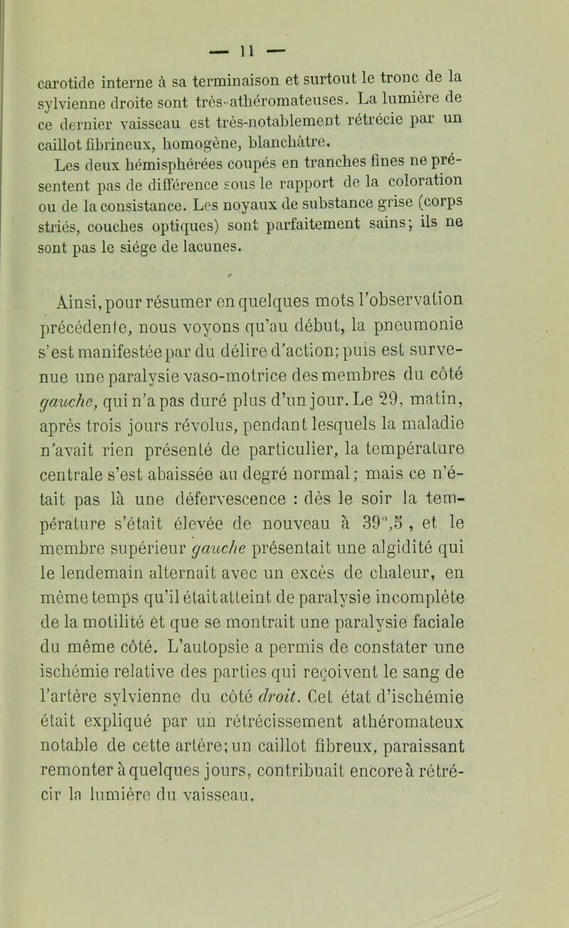 carotide interne à sa terminaison et surtout le tronc de la sylvienne droite sont très-atliéromateuses. La lumière de ce dernier vaisseau est très-notablement rétrécie pai un caillot fibrineux, homogène, blanchâtre. Les deux hémisphérées coupés en tranches fines ne pré- sentent pas de différence sous le rapport de la coloration ou de la consistance. Les noyaux de substance grise (corps striés, couches optiques) sont parfaitement sains; ils ne sont pas le siège de lacunes. Ainsi, pour résumer on quelques mots robservation précédente, nous voyons qu’au début, la pneumonie s’est manifestée par du délire d’action; puis est surve- nue une paralysie vaso-motrice des membres du côté gauche, qui n’a pas duré plus d’un jour. Le 29, matin, après trois jours révolus, pendant lesquels la maladie n’avait rien présenté de particulier, la température centrale s’est abaissée au degré normal; mais ce n’é- tait pas là une défervescence : dès le soir la tem- pérature s’était élevée de nouveau à 39'*,5 , et le membre supérieur gauche présentait une algidité qui le lendemain alternait avec un excès de chaleur, en même temps qu’il étaitatteint de paralysie incomplète de la motilité et que se montrait une paralysie faciale du même côté. L’autopsie a permis de constater une ischémie relative des parties qui reçoivent le sang de l’artère sylvienne du côté droit. Cet état d’ischémie était expliqué par un rétrécissement athéromateux notable de cette artère; un caillot fibreux, paraissant remonter à quelques jours, contribuait encore à rétré- cir la lumière du vaisseau,