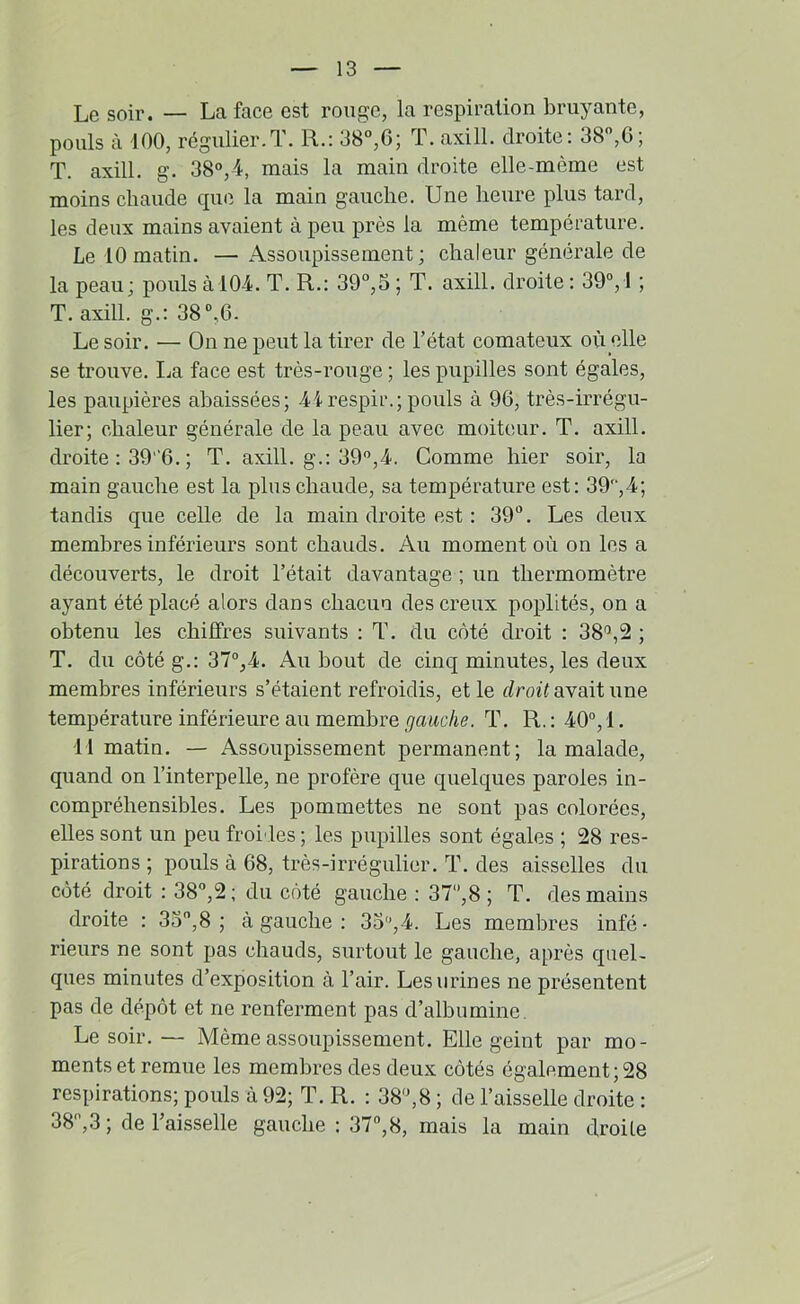 Le soir. — La face est ronge, la respiration bruyante, pouls à 100, régulier.T. R.: 38°,6; T. axill. droite: 38,6; T. axill. g. 38°,4, mais la main droite elle-même est moins chaude cpie. la main gauche. Une heure plus tard, les deux mains avaient à peu près la même température. Le 10 matin. — Assoupissement; chaleur générale de la peau; pouls à 10-4. T. R.: 39°,5 ; T. axill. droite ; 39, 1 ; T. axill. g.: 38,6. Le soir. — On ne peut la tirer de l’état comateux où elle se trouve. La face est très-rouge ; les pupilles sont égales, les paupières abaissées; 44respir.; pouls à 96, très-irrégu- lier; chaleur générale de la peau avec moiteur. T. axill. droite : 39 '6. ; T. axill. g.: 39°,4. Comme hier soir, la main gauche est la plus chaude, sa température est: 39'‘,4; tandis que celle de la main droite est : 39°. Les deux membres inférieurs sont chauds. Au moment où on les a découverts, le droit l’était davantage ; un thermomètre ayant été placé alors dans chacun des creux poplités, on a obtenu les chiffres suivants : T. du côté droit : 38'’,2 ; T. du côté g.: 37°,4. Au bout de cinq minutes, les deux membres inférieurs s’étaient refroidis, et le droù avait une température inférieure au membre gauche. T. R. : 40°, 1. 11 matin. — Assoupissement permanent; la malade, quand on l’interpelle, ne profère que quelques paroles in- compréhensibles. Les pommettes ne sont pas colorées, elles sont un peu froi'les ; les pupilles sont égales ; 28 res- pirations ; pouls à 68, très-irrégulier. T. des aisselles du côté droit : 38°,2; du côté gauche : 37°,8 ; T. des mains droite : 3o°,8 ; à gauche : 3o,4. Les membres infé- rieurs ne sont pas chauds, surtout le gauche, après quel- ques minutes d’exposition à l’air. Les urines ne présentent pas de dépôt et ne renferment pas d’albumine. Le soir.— Même assoupissement. Elle geint par mo- ments et remue les membres des deux côtés également ; 28 respirations; pouls à 92; T. R. : 38°,8 ; de l’aisselle droite : 38°,3 ; de l’aisselle gauche : 37°,8, mais la main droite